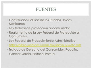 FUENTES 
• Constitución Política de los Estados Unidos 
Mexicanos 
• Ley federal de protección al consumidor 
• Reglamento de la Ley Federal de Protección al 
Consumidor. 
• Ley Federal de Procedimiento Administrativo 
• http://biblio.juridicas.unam.mx/libros/1/56/tc.pdf 
• Tratado de Derecho del Consumidor, Rodolfo, 
Garcia Garcia, Editorial Porrua. 
