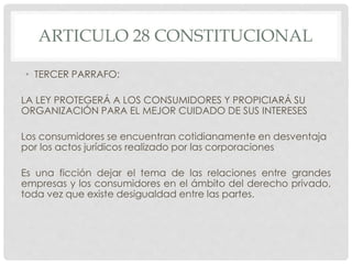 ARTICULO 28 CONSTITUCIONAL 
• TERCER PARRAFO: 
LA LEY PROTEGERÁ A LOS CONSUMIDORES Y PROPICIARÁ SU 
ORGANIZACIÓN PARA EL MEJOR CUIDADO DE SUS INTERESES 
Los consumidores se encuentran cotidianamente en desventaja 
por los actos jurídicos realizado por las corporaciones 
Es una ficción dejar el tema de las relaciones entre grandes 
empresas y los consumidores en el ámbito del derecho privado, 
toda vez que existe desigualdad entre las partes. 
 