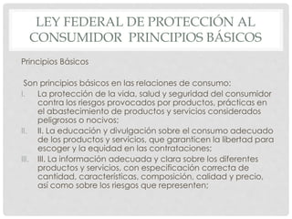 LEY FEDERAL DE PROTECCIÓN AL 
CONSUMIDOR PRINCIPIOS BÁSICOS 
Principios Básicos 
Son principios básicos en las relaciones de consumo: 
I. La protección de la vida, salud y seguridad del consumidor 
contra los riesgos provocados por productos, prácticas en 
el abastecimiento de productos y servicios considerados 
peligrosos o nocivos; 
II. II. La educación y divulgación sobre el consumo adecuado 
de los productos y servicios, que garanticen la libertad para 
escoger y la equidad en las contrataciones; 
III. III. La información adecuada y clara sobre los diferentes 
productos y servicios, con especificación correcta de 
cantidad, características, composición, calidad y precio, 
así como sobre los riesgos que representen; 
 