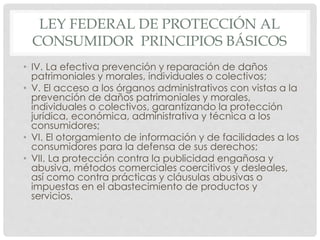 LEY FEDERAL DE PROTECCIÓN AL 
CONSUMIDOR PRINCIPIOS BÁSICOS 
• IV. La efectiva prevención y reparación de daños 
patrimoniales y morales, individuales o colectivos; 
• V. El acceso a los órganos administrativos con vistas a la 
prevención de daños patrimoniales y morales, 
individuales o colectivos, garantizando la protección 
jurídica, económica, administrativa y técnica a los 
consumidores; 
• VI. El otorgamiento de información y de facilidades a los 
consumidores para la defensa de sus derechos; 
• VII. La protección contra la publicidad engañosa y 
abusiva, métodos comerciales coercitivos y desleales, 
así como contra prácticas y cláusulas abusivas o 
impuestas en el abastecimiento de productos y 
servicios. 
 