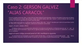 Caso 2: GERSON GALVEZ
“ALIAS CARACOL”
El tercer juzgado penal del callao, a cargo del juez Pedro Miguel Puente Bardales, declaró infundada la demanda de hábeas
corpus interpuesta por amada calle serrique, madre de Gerson Gálvez calle, alias “caracol”, contra el director del centro de
reclusión de máxima seguridad de la base naval del callao.
La figura legal presentada por la defensa de Gerson Gálvez calle, alias "caracol", buscaba que a este se le permitiera recibir
las visitas de su abogado y sus allegados, además de mantenerlo comunicado.
según, el autor zelada (2012)
El hábeas corpus, es un procedimiento destinado a la protección del derecho a la libertad personal, por el que se
trata de impedir que la autoridad o alguno de sus agentes puedan prolongar de forma arbitraria la detención o la prisión
de un ciudadano.
según el nuevo código procesal penal art 140, manifiesta lo siguiente:
La comunicación al investigado no puede exceder de diez días […] se fija que el incomunicado pueda leer libros,
diarios, revistas y escuchar noticias de libre circulación así como recibir la ración alimenticia que le fuera enviada.
 