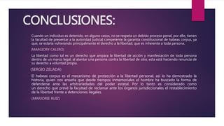 CONCLUSIONES:
• Cuando un individuo es detenido, en alguno casos, no se respeta un debido proceso penal, por ello, tienen
la facultad de presentar a la autoridad judicial competente la garantía constitucional de habeas corpus, ya
que, se estaría vulnerando principalmente el derecho a la libertad, que es inherente a toda persona.
(MARGIORY CALERO)
• La libertad como tal es un derecho que ampara la libertad de acción y manifestación de toda persona
dentro de un marco legal, al atentar una persona contra la libertad de otra, esta está haciendo renuncia de
su derecho a voluntad propia.
(SERGIO ZELADA)
• El habeas corpus es el mecanismo de protección a la libertad personal, así lo ha demostrado la
historia, quien nos enseña que desde tiempos inmemoriales el hombre ha buscado la forma de
defenderse ante las arbitrariedades del poder estatal. Por lo tanto es considerado como
un derecho que prevé la facultad de reclamar ante los órganos jurisdiccionales el restablecimiento
de la libertad frente a detenciones ilegales.
• (MARJORIE RUIZ)
 