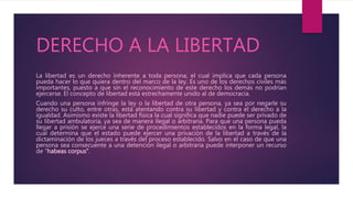 DERECHO A LA LIBERTAD
La libertad es un derecho inherente a toda persona, el cual implica que cada persona
pueda hacer lo que quiera dentro del marco de la ley. Es uno de los derechos civiles más
importantes, puesto a que sin el reconocimiento de este derecho los demás no podrían
ejercerse. El concepto de libertad está estrechamente unido al de democracia.
Cuando una persona infringe la ley o la libertad de otra persona, ya sea por negarle su
derecho su culto, entre otras, está atentando contra su libertad y contra el derecho a la
igualdad. Asimismo existe la libertad física la cual significa que nadie puede ser privado de
su libertad ambulatoria, ya sea de manera ilegal o arbitraria. Para que una persona pueda
llegar a prisión se ejerce una serie de procedimientos establecidos en la forma legal, la
cual determina que el estado puede ejercer una privación de la libertad a través de la
dictaminación de los jueces a través del proceso establecido. Salvo en el caso de que una
persona sea consecuente a una detención ilegal o arbitraria puede interponer un recurso
de “habeas corpus”.
 