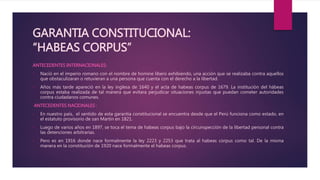 GARANTIA CONSTITUCIONAL:
“HABEAS CORPUS”
ANTECEDENTES INTERNACIONALES:
• Nació en el imperio romano con el nombre de homine libero exhibiendo, una acción que se realizaba contra aquellos
que obstaculizaran o retuvieran a una persona que cuenta con el derecho a la libertad.
• Años más tarde apareció en la ley inglesa de 1640 y el acta de habeas corpus de 1679. La institución del hábeas
corpus estaba realizada de tal manera que evitara perjudicar situaciones injustas que puedan cometer autoridades
contra ciudadanos comunes.
ANTECEDENTES NACIONALES :
• En nuestro país, el sentido de esta garantía constitucional se encuentra desde que el Perú funciona como estado, en
el estatuto provisorio de san Martín en 1821.
• Luego de varios años en 1897, se toca el tema de habeas corpus bajo la circunspección de la libertad personal contra
las detenciones arbitrarias.
• Pero es en 1916 donde nace formalmente la ley 2223 y 2253 que trata al habeas corpus como tal. De la misma
manera en la constitución de 1920 nace formalmente el habeas corpus.
 