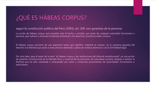 ¿QUÉ ES HÁBEAS CORPUS?
según la constitución política del Perú (1993), art. 200. son garantías de la persona:
La acción de hábeas corpus, que procede ante el hecho u omisión, por parte de cualquier autoridad, funcionario o
persona, que vulnera o amenaza la libertad individual o los derechos constitucionales conexos.
El hábeas corpus proviene de una expresión latina que significa “traedme el cuerpo”, es la suprema garantía del
derecho a la libertad que asiste a toda persona detenida o presa de manera arbitraria o sin la formalidad legal.
Por otro lado, para el autor de la tesis “el habeas corpus y las resoluciones del tribunal constitucional”, es una acción
de garantía constitucional de la libertad física y corporal de las personas, de naturaleza sumaria, dirigida a restituir la
libertad que ha sido vulnerada o amenazado por actos u omisiones provenientes de autoridades, funcionarios o
particulares.
 