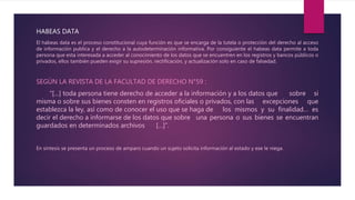 HABEAS DATA
El habeas data es el proceso constitucional cuya función es que se encarga de la tutela o protección del derecho al acceso
de información publica y el derecho a la autodeterminación informativa. Por consiguiente el habeas data permite a toda
persona que esta interesada a acceder al conocimiento de los datos que se encuentren en los registros y bancos públicos o
privados, ellos también pueden exigir su supresión, rectificación, y actualización solo en caso de falsedad.
SEGÚN LA REVISTA DE LA FACULTAD DE DERECHO N°59 :
“[…] toda persona tiene derecho de acceder a la información y a los datos que sobre si
misma o sobre sus bienes consten en registros oficiales o privados, con las excepciones que
establezca la ley, así como de conocer el uso que se haga de los mismos y su finalidad… es
decir el derecho a informarse de los datos que sobre una persona o sus bienes se encuentran
guardados en determinados archivos […]”.
En síntesis se presenta un proceso de amparo cuando un sujeto solicita información al estado y ese le niega.
 