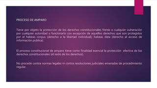 PROCESO DE AMPARO
Tiene por objeto la protección de los derechos constitucionales frente a cualquier vulneración
por cualquier autoridad o funcionario con excepción de aquellos derechos que son protegidos
por el habeas corpus (derecho a la libertad individual), habeas data (derecho al acceso de
información publica).
El proceso constitucional de amparo tiene como finalidad esencial la protección efectiva de los
derechos constitucionales (el resto de los derechos).
No procede contra normas legales ni contra resoluciones judiciales emanadas de procedimiento
regular.
 
