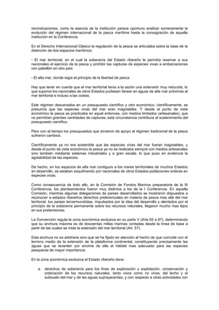 reivindicaciones, como la esencia de la institución parece oportuno analizar someramente la
evolución del régimen internacional de la pesca marítima hasta la consagración de aquella
institución en la Conferencia.

En el Derecho Internacional Clásico la regulación de la pesca se articulaba sobre la base de la
distinción de dos espacios marítimos:

- El mar territorial, en el cual la soberanía del Estado ribereño le permitía reservar a sus
nacionales el ejercicio de la pesca y prohibir las capturas de especies vivas a embarcaciones
con pabellón en otro país

- El alta mar, donde regia el principio de la libertad de pesca.

Hay que tener en cuenta que el mar territorial tenia a la sazón una extensión muy reducida, lo
que suponía los nacionales de otros Estados pudiesen fanear en aguas de alta mar próximas al
mar territorial e incluso a las costas.

Este régimen descansaba en un presupuesto científico y otro económico; científicamente, se
presumía que las especies vivas del mar eran inagotables. Y desde el punto de vista
económico la pesca se practicaba en aquel entonces, con medios limitados (artesanales), que
no permitían grandes cantidades de capturas; esta circunstancia contribuía al sostenimiento del
presupuesto científico.

Pero con el tiempo los presupuestos que sirvieron de apoyo al régimen tradicional de la pesca
sufrieron cambios.

Científicamente ya no era sostenible que las especies vivas del mar fueran inagotables; y
desde el punto de vista económico la pesca ya no se realizaba siempre con medios artesanales
sino también mediante sistemas industriales y a gran escala, lo que puso en evidencia la
agotabilidad de las especies.

De hecho, en los espacios de alta mar contiguos a los mares territoriales de muchos Estados
en desarrollo, se estaban esquilmando por nacionales de otros Estados poblaciones enteras en
especies vivas.

Como consecuencia de todo ello, en la Comisión de Fondos Marinos preparatoria de la III
Conferencia, los planteamientos fueron muy distintos a los de la I Conferencia. En aquella
Comisión, mientras algunas delegaciones de países desarrollados se mostraron dispuestos a
reconocer a estados ribereños derechos preferenciales en materia de pesca mas allá del mar
territorial, los países tercermundistas, impulsados por la idea del desarrollo y alentados por el
principio de la soberanía permanente sobre los recursos naturales, llegaron mucho mas lejos
en sus pretensiones.

La Convención regula la zona económica exclusiva en su parte V (Arts.55 a 87), determinando
que su anchura máxima es de doscientas millas marinas contadas desde la línea de base a
partir de las cuales se mide la extensión del mar territorial (Art. 57).

Esta anchura no es arbitraria sino que se ha fijado en atención al hecho de que coincide con el
termino medio de la extensión de la plataforma continental, constituyendo precisamente las
aguas que se levanten por encime de ella el hábitat mas adecuado para las especies
pesqueras de mayor importancia.

En la zona económica exclusiva el Estado ribereño tiene:

    a. derechos de soberanía para los fines de exploración y explotación, conservación y
       ordenación de los recursos naturales, tanto vivos como no vivos, del lecho y el
       subsuelo del mar y de las aguas suprayacentes, y con respecto a otras actividades con
 