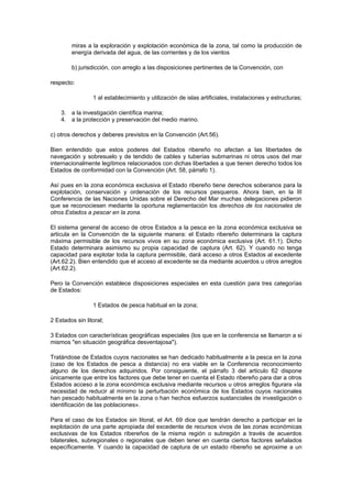 miras a la exploración y explotación económica de la zona, tal como la producción de
        energía derivada del agua, de las corrientes y de los vientos

        b) jurisdicción, con arreglo a las disposiciones pertinentes de la Convención, con

respecto:

                 1 al establecimiento y utilización de islas artificiales, instalaciones y estructuras;

    3. a la investigación científica marina;
    4. a la protección y preservación del medio marino.

c) otros derechos y deberes previstos en la Convención (Art.56).

Bien entendido que estos poderes del Estados ribereño no afectan a las libertades de
navegación y sobresuelo y de tendido de cables y tuberías submarinas ni otros usos del mar
internacionalmente legítimos relacionados con dichas libertades a que tienen derecho todos los
Estados de conformidad con la Convención (Art. 58, párrafo 1).

Así pues en la zona económica exclusiva el Estado ribereño tiene derechos soberanos para la
explotación, conservación y ordenación de los recursos pesqueros. Ahora bien, en la III
Conferencia de las Naciones Unidas sobre el Derecho del Mar muchas delegaciones pidieron
que se reconociesen mediante la oportuna reglamentación los derechos de los nacionales de
otros Estados a pescar en la zona.

El sistema general de acceso de otros Estados a la pesca en la zona económica exclusiva se
articula en la Convención de la siguiente manera: el Estado ribereño determinara la captura
máxima permisible de los recursos vivos en su zona económica exclusiva (Art. 61.1). Dicho
Estado determinara asimismo su propia capacidad de captura (Art. 62). Y cuando no tenga
capacidad para explotar toda la captura permisible, dará acceso a otros Estados al excedente
(Art.62.2). Bien entendido que el acceso al excedente se da mediante acuerdos u otros arreglos
(Art.62.2).

Pero la Convención establece disposiciones especiales en esta cuestión para tres categorías
de Estados:

                 1 Estados de pesca habitual en la zona;

2 Estados sin litoral;

3 Estados con características geográficas especiales (los que en la conferencia se llamaron a si
mismos "en situación geográfica desventajosa").

Tratándose de Estados cuyos nacionales se han dedicado habitualmente a la pesca en la zona
(caso de los Estados de pesca a distancia) no era viable en la Conferencia reconocimiento
alguno de los derechos adquiridos. Por consiguiente, el párrafo 3 del articulo 62 dispone
únicamente que entre los factores que debe tener en cuenta el Estado ribereño para dar a otros
Estados acceso a la zona económica exclusiva mediante recursos u otros arreglos figurara «la
necesidad de reducir al mínimo la perturbación económica de los Estados cuyos nacionales
han pescado habitualmente en la zona o han hechos esfuerzos sustanciales de investigación o
identificación de las poblaciones».

Para el caso de los Estados sin litoral, el Art. 69 dice que tendrán derecho a participar en la
explotación de una parte apropiada del excedente de recursos vivos de las zonas económicas
exclusivas de los Estados ribereños de la misma región o subregión a través de acuerdos
bilaterales, subregionales o regionales que deben tener en cuenta ciertos factores señalados
específicamente. Y cuando la capacidad de captura de un estado ribereño se aproxime a un
 