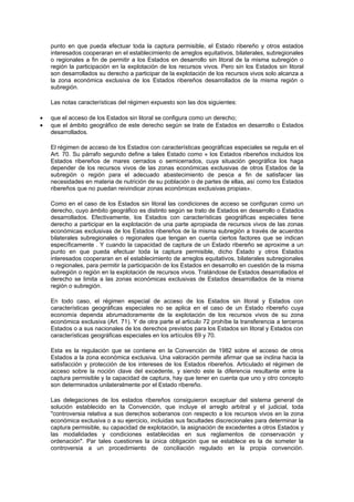 punto en que pueda efectuar toda la captura permisible, el Estado ribereño y otros estados
    interesados cooperaran en el establecimiento de arreglos equitativos, bilaterales, subregionales
    o regionales a fin de permitir a los Estados en desarrollo sin litoral de la misma subregión o
    región la participación en la explotación de los recursos vivos. Pero sin los Estados sin litoral
    son desarrollados su derecho a participar de la explotación de los recursos vivos solo alcanza a
    la zona económica exclusiva de los Estados ribereños desarrollados de la misma región o
    subregión.

    Las notas características del régimen expuesto son las dos siguientes:

•   que el acceso de los Estados sin litoral se configura como un derecho;
•   que el ámbito geográfico de este derecho según se trate de Estados en desarrollo o Estados
    desarrollados.

    El régimen de acceso de los Estados con características geográficas especiales se regula en el
    Art. 70. Su párrafo segundo define a tales Estado como « los Estados ribereños incluidos los
    Estados ribereños de mares cerrados o semicerrados, cuya situación geográfica los haga
    depender de los recursos vivos de las zonas económicas exclusivas de otros Estados de la
    subregión o región para el adecuado abastecimiento de pesca a fin de satisfacer las
    necesidades en materia de nutrición de su población o de partes de ellas, así como los Estados
    ribereños que no puedan reivindicar zonas económicas exclusivas propias».

    Como en el caso de los Estados sin litoral las condiciones de acceso se configuran como un
    derecho, cuyo ámbito geográfico es distinto según se trato de Estados en desarrollo o Estados
    desarrollados. Efectivamente, los Estados con características geográficas especiales tiene
    derecho a participar en la explotación de una parte apropiada de recursos vivos de las zonas
    económicas exclusivas de los Estados ribereños de la misma subregión a través de acuerdos
    bilaterales subregionales o regionales que tengan en cuenta ciertos factores que se indican
    específicamente . Y cuando la capacidad de captura de un Estado ribereño se aproxime a un
    punto en que pueda efectuar toda la captura permisible, dicho Estado y otros Estados
    interesados cooperaran en el establecimiento de arreglos equitativos, bilaterales subregionales
    o regionales, para permitir la participación de los Estados en desarrollo en cuestión de la misma
    subregión o región en la explotación de recursos vivos. Tratándose de Estados desarrollados el
    derecho se limita a las zonas económicas exclusivas de Estados desarrollados de la misma
    región o subregión.

    En todo caso, el régimen especial de acceso de los Estados sin litoral y Estados con
    características geográficas especiales no se aplica en el caso de un Estado ribereño cuya
    economía dependa abrumadoramente de la explotación de los recursos vivos de su zona
    económica exclusiva (Art. 71). Y de otra parte el articulo 72 prohíbe la transferencia a terceros
    Estados o a sus nacionales de los derechos previstos para los Estados sin litoral y Estados con
    características geográficas especiales en los artículos 69 y 70.

    Esta es la regulación que se contiene en la Convención de 1982 sobre el acceso de otros
    Estados a la zona económica exclusiva. Una valoración permite afirmar que se inclina hacia la
    satisfacción y protección de los intereses de los Estados ribereños. Articulado el régimen de
    acceso sobre la noción clave del excedente, y siendo este la diferencia resultante entre la
    captura permisible y la capacidad de captura, hay que tener en cuenta que uno y otro concepto
    son determinados unilateralmente por el Estado ribereño.

    Las delegaciones de los estados ribereños consiguieron exceptuar del sistema general de
    solución establecido en la Convención, que incluye el arreglo arbitral y el judicial, toda
    "controversia relativa a sus derechos soberanos con respecto a los recursos vivos en la zona
    económica exclusiva o a su ejercicio, incluidas sus facultades discrecionales para determinar la
    captura permisible, su capacidad de explotación, la asignación de excedentes a otros Estados y
    las modalidades y condiciones establecidas en sus reglamentos de conservación y
    ordenación". Par tales cuestiones la única obligación que se establece es la de someter la
    controversia a un procedimiento de conciliación regulado en la propia convención.
 