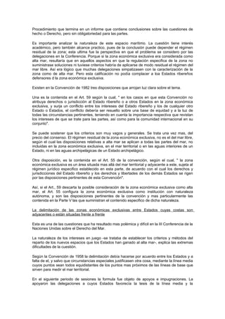 Procedimiento que termina en un informe que contiene conclusiones sobre las cuestiones de
hecho o Derecho, pero sin obligatoriedad para las partes.

Es importante analizar la naturaleza de este espacio marítimo. La cuestión tiene interés
académico, pero también alcance practico, pues de la conclusión puede depender el régimen
residual de la zona; esta ultima fue la perspectiva en que el problema se considero por las
delegaciones en la Conferencia. Porque si la zona económica exclusiva era considerada como
alta mar, resultaría que en aquellos aspectos en que la regulación especifica de la zona no
suministrase soluciones ni tuviese criterios habría de aplicarse de modo residual el régimen del
mar libre. Así era lógico que muchas delegaciones simpatizasen con la caracterización de la
zona como de alta mar. Pero esta calificación no podía complacer a loa Estados ribereños
defensores d la zona económica exclusiva.

Existen en la Convención de 1982 tres disposiciones que arrojan luz clara sobre el tema.

Una es la contenida en el Art. 59 según la cual, " en los casos en que esta Convención no
atribuya derechos o jurisdicción al Estado ribereño o a otros Estados en la zona económica
exclusiva, y surja un conflicto entre los intereses del Estado ribereño y los de cualquier otro
Estado o Estados, el conflicto debería ser resuelto sobre una base de equidad y a la luz de
todas las circunstancias pertinentes, teniendo en cuenta la importancia respectiva que revistan
los intereses de que se trate para las partes, así como para la comunidad internacional en su
conjunto".

Se puede sostener que los criterios son muy vagos y generales. Se trata una vez mas, del
precio del consenso. El régimen residual de la zona económica exclusiva, no es el del mar libre,
según el cual las disposiciones relativas a alta mar se aplican a todas las partes del mar, no
incluidas en la zona económica exclusiva, en el mar territorial o en las aguas interiores de un
Estado, ni en las aguas archipelágicas de un Estado archipelágico.

Otra disposición, es la contenida en el Art. 55 de la convención, según el cual, " la zona
económica exclusiva es un área situada mas allá del mar territorial y adyacente a este, sujeta al
régimen jurídico especifico establecido en esta parte, de acuerdo con el cual los derechos y
jurisdicciones del Estado ribereño y los derechos y libertades de los demás Estados se rigen
por las disposiciones pertinentes de esta Convención".

Así, si el Art., 59 descarta la posible consideración de la zona económica exclusiva como alta
mar, el Art. 55 configura la zona económica exclusiva como institución con naturaleza
autónoma, y son las disposiciones pertinentes de la convención y mas particularmente las
contenida en la Parte V las que suministran el contenido especifico de dicha naturaleza.

La delimitación de las zonas económicas exclusivas entre Estados cuyas costas son
adyacentes o están situadas frente a frente

Esta es una de las cuestiones que ha resultado mas polémica y difícil en la III Conferencia de la
Naciones Unidas sobre el Derecho del Mar.

La naturaleza de los intereses en juego -se trataba de establecer los criterios y métodos del
reparto de los nuevos espacios que los Estados han ganado al alta mar-, explica las extremas
dificultades de la cuestión.

Según la Convención de 1958 la delimitación debía hacerse por acuerdo entre los Estados y a
falta de el, y salvo que circunstancias especiales justificasen otra cosa, mediante la línea media
cuyos puntos sean todos equidistantes de los puntos mas próximos de las líneas de base que
sirven para medir el mar territorial.

En el siguiente periodo de sesiones la formula fue objeto de apoyos e impugnaciones. La
apoyaron las delegaciones a cuyos Estados favorecía la tesis de la línea media y la
 