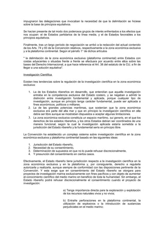 impugnaron las delegaciones que invocaban la necesidad de que la delimitación se hiciese
sobre la base de principios equitativos.

Se hacían presente de tal modo dos poderosos grupos de interés enfrentados a los efectos que
nos ocupan: el de Estados partidarios de la línea media, y el de Estados favorables a los
principios equitativos.

Finalmente, tras un largo período de negociación se arribó a la redacción del actual contenido
de los Arts. 74 y 83 de la Convención relativos, respectivamente a la zona económica exclusiva
y a la plataforma continental. Según el párrafo 1° de dichos artículos

" la delimitación de la zona económica exclusiva (plataforma continental) entre Estados con
costas adyacentes o situadas frente a frente se efectuara por acuerdo entre ellos sobre las
bases del Derecho Internacional, a que hace referencia el Art. 38 del estatuto de la CIJ, a fin de
llegar a una solución equitativa".

Investigación Científica

Existen tres tendencias sobre la regulación de la investigación científica en la zona económica
exclusiva:

    1. La de los Estados ribereños en desarrollo, que entendían que aquella investigación
       entraba en la competencia exclusiva del Estado costero, y se negaban a admitir la
       distinción entre investigación fundamental y aplicada, porque cualquier tipo de
       investigación, aunque en principio tenga carácter fundamental, puede ser aplicada a
       fines económicos, políticos o militares.
    2. La de las grandes potencias marítimas, que sostenían que la zona económica
       exclusiva era parte del alta mar y que en principio la investigación científica en ella
       debía ser libre aunque se mostraban dispuestos a aceptar algunas limitaciones.
    3. La zona económica exclusiva constituía un espacio marítimo, sui generis, en el que los
       derechos de los estados ribereños, y los otros Estados debían ser coordinados de una
       manera funcional, según la cual la investigación aplicada estaría sometida a la
       jurisdicción del Estado ribereño y la fundamental sería en principio libre.

La Convención ha establecido un complejo sistema sobre investigación científica en la zona
económica exclusiva y plataforma continental basado en las siguientes ideas:

    1.   Jurisdicción del Estado ribereño,
    2.   Necesidad de su consentimiento,
    3.   Determinación de supuestos en que no lo puede rehusar discrecionalmente,
    4.   Y presunción del consentimiento en ciertos casos.

Efectivamente, el Estado ribereño tiene jurisdicción respecto a la investigación científica en la
zona económica exclusiva y en la plataforma y, por consiguiente, derecho a regularla
autorizarla y realizarla, aunque siempre de conformidad con las disposiciones pertinente de la
Convención. Y esta exige que en consentimiento del Estado ribereño se otorgara para
proyectos de investigación marina exclusivamente con fines pacíficos y con objeto de aumentar
el conocimiento científico del medio marino en beneficio de toda la humanidad. Sin embargo, el
Estado ribereño podrá rehusar discrecionalmente el consentimiento cuando el proyecto de
investigación:

                                 a) Tenga importancia directa para la exploración y explotación
                                 de los recursos naturales vivos y no vivos;

                                 b) Entrañe perforaciones en la plataforma continental, la
                                 utilización de explosivos o la introducción de sustancias
                                 perjudiciales en el medio marino;
 