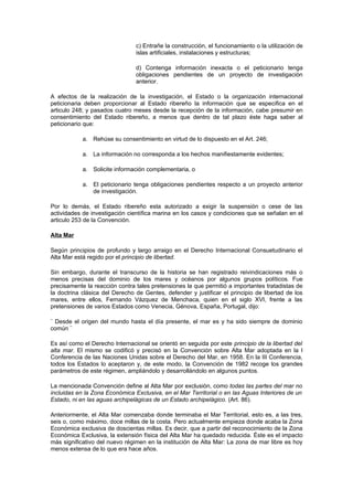 c) Entrañe la construcción, el funcionamiento o la utilización de
                                islas artificiales, instalaciones y estructuras;

                                d) Contenga información inexacta o el peticionario tenga
                                obligaciones pendientes de un proyecto de investigación
                                anterior.

A efectos de la realización de la investigación, el Estado o la organización internacional
peticionaria deben proporcionar al Estado ribereño la información que se especifica en el
articulo 248; y pasados cuatro meses desde la recepción de la información, cabe presumir en
consentimiento del Estado ribereño, a menos que dentro de tal plazo éste haga saber al
peticionario que:

            a. Rehúse su consentimiento en virtud de lo dispuesto en el Art. 246;

            a. La información no corresponda a los hechos manifiestamente evidentes;

            a. Solicite información complementaria, o

            a. El peticionario tenga obligaciones pendientes respecto a un proyecto anterior
               de investigación.

Por lo demás, el Estado ribereño esta autorizado a exigir la suspensión o cese de las
actividades de investigación científica marina en los casos y condiciones que se señalan en el
articulo 253 de la Convención.

Alta Mar

Según principios de profundo y largo arraigo en el Derecho Internacional Consuetudinario el
Alta Mar está regido por el principio de libertad.

Sin embargo, durante el transcurso de la historia se han registrado reivindicaciones más o
menos precisas del dominio de los mares y océanos por algunos grupos políticos. Fue
precisamente la reacción contra tales pretensiones la que permitió a importantes tratadistas de
la doctrina clásica del Derecho de Gentes, defender y justificar el principio de libertad de los
mares, entre ellos, Fernando Vázquez de Menchaca, quien en el siglo XVI, frente a las
pretensiones de varios Estados como Venecia, Génova, España, Portugal, dijo:

¨ Desde el origen del mundo hasta el día presente, el mar es y ha sido siempre de dominio
común ¨

Es así como el Derecho Internacional se orientó en seguida por este principio de la libertad del
alta mar. El mismo se codificó y precisó en la Convención sobre Alta Mar adoptada en la I
Conferencia de las Naciones Unidas sobre el Derecho del Mar, en 1958. En la III Conferencia,
todos los Estados lo aceptaron y, de este modo, la Convención de 1982 recoge los grandes
parámetros de este régimen, ampliándolo y desarrollándolo en algunos puntos.

La mencionada Convención define al Alta Mar por exclusión, como todas las partes del mar no
incluidas en la Zona Económica Exclusiva, en el Mar Territorial o en las Aguas Interiores de un
Estado, ni en las aguas archipelágicas de un Estado archipelágico. (Art. 86).

Anteriormente, el Alta Mar comenzaba donde terminaba el Mar Territorial, esto es, a las tres,
seis o, como máximo, doce millas de la costa. Pero actualmente empieza donde acaba la Zona
Económica exclusiva de doscientas millas. Es decir, que a partir del reconocimiento de la Zona
Económica Exclusiva, la extensión física del Alta Mar ha quedado reducida. Éste es el impacto
más significativo del nuevo régimen en la institución de Alta Mar: La zona de mar libre es hoy
menos extensa de lo que era hace años.
 