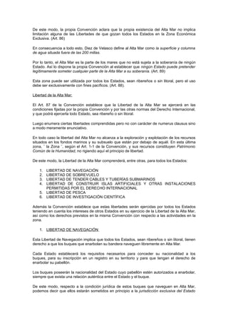 De este modo, la propia Convención aclara que la propia existencia del Alta Mar no implica
limitación alguna de las Libertades de que gozan todos los Estados en la Zona Económica
Exclusiva. (Art. 86)

En consecuencia a todo esto, Diez de Velasco define al Alta Mar como la superficie y columna
de agua situada fuera de las 200 millas.

Por lo tanto, el Alta Mar es la parte de los mares que no está sujeta a la soberanía de ningún
Estado. Así lo dispone la propia Convención al establecer que ningún Estado puede pretender
legítimamente someter cualquier parte de la Alta Mar a su soberanía. (Art. 89)

Esta zona puede ser utilizada por todos los Estados, sean ribereños o sin litoral, pero el uso
debe ser exclusivamente con fines pacíficos. (Art. 88).

Libertad de la Alta Mar:

El Art. 87 de la Convención establece que la Libertad de la Alta Mar se ejercerá en las
condiciones fijadas por la propia Convención y por las otras normas del Derecho Internacional,
y que podrá ejercerla todo Estado, sea ribereño o sin litoral.

Luego enumera ciertas libertades comprendidas pero no con carácter de numerus clausus sino
a modo meramente enunciativo.

En todo caso la libertad del Alta Mar no alcanza a la exploración y explotación de los recursos
situados en los fondos marinos y su subsuelo que están por debajo de aquél. En esta última
zona, ¨ la Zona ¨, según el Art. 1-1 de la Convención, y sus recursos constituyen Patrimonio
Común de la Humanidad, no rigiendo aquí el principio de libertad.

De este modo, la Libertad de la Alta Mar comprenderá, entre otras, para todos los Estados:

    1. LIBERTAD DE NAVEGACIÓN
    2. LIBERTAD DE SOBREVUELO
    3. LIBERTAD DE TENDER CABLES Y TUBERÍAS SUBMARINOS
    4. LIBERTAD DE CONSTRUIR ISLAS ARTIFICIALES Y OTRAS INSTALACIONES
       PERMITIDAS POR EL DERECHO INTERNACIONAL
    5. LIBERTAD DE PESCA
    6. LIBERTAD DE INVESTIGACIÓN CIENTÍFICA

Además la Convención establece que estas libertades serán ejercidas por todos los Estados
teniendo en cuenta los intereses de otros Estados en su ejercicio de la Libertad de la Alta Mar,
así como los derechos previstos en la misma Convención con respecto a las actividades en la
zona.

    1. LIBERTAD DE NAVEGACIÓN

Esta Libertad de Navegación implica que todos los Estados, sean ribereños o sin litoral, tienen
derecho a que los buques que enarbolan su bandera naveguen libremente en Alta Mar.

Cada Estado establecerá los requisitos necesarios para conceder su nacionalidad a los
buques, para su inscripción en un registro en su territorio y para que tengan el derecho de
enarbolar su pabellón.

Los buques poseerán la nacionalidad del Estado cuyo pabellón estén autorizados a enarbolar,
siempre que exista una relación auténtica entre el Estado y el buque.

De este modo, respecto a la condición jurídica de estos buques que naveguen en Alta Mar,
podemos decir que ellos estarán sometidos en principio a la jurisdicción exclusiva del Estado
 