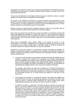 del pabellón que enarbolen. Es decir que, será éste el que determine la nacionalidad del buque,
entendiendo que debe existir una relación auténtica entre el Estado y el buque, como se ha
mencionado anteriormente.

Así pues, las competencias de los Estados sobre los buques en Alta Mar no tienen un soporte
espacial, sino que se basan en el pabellón y la nacionalidad.

Por lo tanto, como establece la Convención, los buques navegarán bajo el pabellón de un solo
Estado. En el caso de que lo hicieran bajo los pabellones de dos o más Estados, utilizándolos a
su conveniencia, no podrán ampararse en ninguna de esas nacionalidades frente a un tercer
Estado, pudiendo ser considerados buques sin nacionalidad.

Además, un buque no podrá cambiar de pabellón durante un viaje ni en una escala, salvo en
caso de transferencia efectiva de la propiedad o de cambio de registro.

Pero si bien el principio de la sumisión de un buque en Alta Mar a la jurisdicción exclusiva del
Estado del pabellón que enarbola es la regla, ésta cuenta con varias excepciones. Según la
Convención debe tratarse de casos excepcionales previstos de modo expreso en los Tratados
Internacionales o en la Convención, es decir, casos que no se pueden presumir o interpretar de
modo extensivo.

Estos casos excepcionales nunca pueden afectar a los buques de guerra ni a los
pertenecientes a un Estado o explotados por él y utilizados únicamente para un servicio oficial
no comercial, ya que ambos, cuando están en Alta Mar, gozan de completa inmunidad de
jurisdicción respecto de cualquier Estado que no sea el de su pabellón.

Finalmente, los casos de excepción a la jurisdicción exclusiva del Estado del pabellón, se
refieren al supuesto del abordaje y a aquellos que se consideran como ejercicio de policía en
Alta Mar: transporte de esclavos, piratería, transmisiones no autorizadas de radio o televisión y
derecho de persecución.

    1. Un primer caso de excepción a la jurisdicción exclusiva del Estado del pabellón es el de
        abordaje o cualquier otro incidente de la navegación que implique responsabilidad
        penal o disciplinaria para el capitán o para cualquier otra persona al servicio del buque,
        ya que en este supuesto se pueden iniciar procedimientos penales o disciplinarios, no
        sólo por las autoridades del Estado del pabellón sino también por las del Estado de
        nacionalidad de aquéllas personas. Pero no por las de cualquier otro Estado.

        Sin embargo, esta solución se aparta de la sentada por el Tribunal Permanente de
        Justicia Internacional en el caso Lotus, en el que el Tribunal no consideró contrarias al
        Derecho Internacional las actuaciones judiciales de un tribunal turco contra el capitán,
        de nacionalidad francesa, de un buque francés que colisionó en Alta Mar con otro
        buque turco.

    2. Otro supuesto de excepción a la jurisdicción exclusiva del Estado del pabellón que
        enarbole el buque es el caso de transporte de esclavos. La convención concede a todo
        buque de guerra o aeronave militar DERECHO DE VISITA cuando tenga motivo
        razonable para sospechar que otro buque se dedica a la trata de esclavos.

        El Derecho de Visita es, justamente, la facultad que tienen solamente los buques de
        guerra o aeronaves militares de revisar un buque extranjero que encuentren en Alta
        Mar siempre que el mismo no goce de completa inmunidad conforme los Art. 95 y 96,
        verificando su documentación, cuando existan motivos fundados y razonables para
        sospechar que el buque realiza alguno de los siguientes actos: se dedica a la piratería,
        trata de esclavos, realiza transmisiones no autorizadas, o no tiene nacionalidad, o tiene
        la misma nacionalidad que el buque de guerra pero enarbola un pabellón extranjero o
        se niega a izar el suyo. Por lo tanto en estos casos, podrá revisarse e inspeccionarse
        el buque extranjero.
 