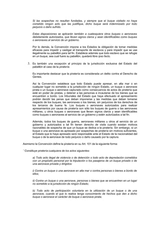 Si las sospechas no resultan fundadas, y siempre que el buque visitado no haya
        cometido ningún acto que las justifique, dicho buque será indemnizado por todo
        perjuicio o daño sufrido.

        Estas disposiciones se aplicarán también a cualesquiera otros buques o aeronaves
        debidamente autorizados, que lleven signos claros y sean identificables como buques
        o aeronaves al servicio de un gobierno.

        Por lo demás, la Convención impone a los Estados la obligación de tomar medidas
        eficaces para impedir y castigar el transporte de esclavos y para impedir que se use
        ilegalmente su pabellón para tal fin. Establece además que todo esclavo que se refugie
        en un buque, sea cual fuere su pabellón, quedará libre ipso facto.

    3. Es también una excepción al principio de la jurisdicción exclusiva del Estado del
        pabellón el caso de la piratería.

        Es importante destacar que la piratería es considerada un delito contra el Derecho de
        Gentes.

        Así la Convención establece que todo Estado puede apresar, en alta mar o en
        cualquier lugar no sometido a la jurisdicción de ningún Estado, un buque o aeronave
        pirata o un buque o aeronave capturado como consecuencia de actos de piratería que
        esté en poder de piratas, y detener a las personas e incautarse de los bienes que se
        encuentren a bordo. Los tribunales del Estado que haya efectuado el apresamiento
        podrán decidir las penas que deban imponerse y las medidas que deban tomarse
        respecto de los buques, las aeronaves o los bienes, sin perjuicios de los derechos de
        los terceros de buena fe. Los buques o aeronaves autorizados para realizar
        apresamientos por causa de piratería son sólo los buques de guerra o las aeronaves
        militares, u otros buques o aeronaves que lleven signos claros y sean identificables
        como buques o aeronaves al servicio de un gobierno y estén autorizados a tal fin.

        Además, todos los buques de guerra, aeronaves militares u otros al servicio de un
        gobierno y autorizados a tal fin tienen derecho de visita cuando existan motivos
        razonables de sospecha de que un buque se dedica a la piratería. Sin embargo, si un
        buque o una aeronave es apresado por sospechas de piratería sin motivos suficientes,
        el Estado que lo haya apresado será responsable ante el Estado de la nacionalidad del
        buque o de la aeronave de todo perjuicio o daño causado por la captura.

Asimismo la Convención define la piratería en su Art. 101 de la siguiente forma:

¨ Constituye piratería cualquiera de los actos siguientes:

        a) Todo acto ilegal de violencia o de detención o todo acto de depredación cometidos
        con un propósito personal por la tripulación o los pasajeros de un buque privado o de
        una aeronave privada y dirigidos:

        i) Contra un buque o una aeronave en alta mar o contra personas o bienes a bordo de
        ellos;

        ii) Contra un buque o una aeronave, personas o bienes que se encuentren en un lugar
        no sometido a la jurisdicción de ningún Estado;

        b) Todo acto de participación voluntaria en la utilización de un buque o de una
        aeronave, cuando el que lo realice tenga conocimiento de hechos que den a dicho
        buque o aeronave el carácter de buque o aeronave pirata;
 