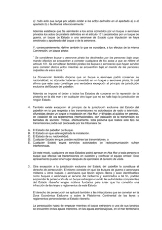 c) Todo acto que tenga por objeto incitar a los actos definidos en el apartado a) o el
     apartado b) o facilitarlos intencionalmente.¨

     Además establece que Se asimilarán a los actos cometidos por un buque o aeronave
     privados los actos de piratería definidos en el artículo 101 perpetrados por un buque de
     guerra, un buque de Estado o una aeronave de Estado cuya tripulación se haya
     amotinado y apoderado del buque o de la aeronave.

     Y, consecuentemente, define también lo que se considera, a los efectos de la misma
     Convención, un buque pirata:

     ¨ Se consideran buque o aeronave pirata los destinados por las personas bajo cuyo
     mando efectivo se encuentran a cometer cualquiera de los actos a que se refiere el
     artículo 101. Se consideran también piratas los buques o aeronaves que hayan servido
     para cometer dichos actos mientras se encuentren bajo el mando de las personas
     culpables de esos actos.¨

     La Convención también dispone que un buque o aeronave podrá conservar su
     nacionalidad, no obstante haberse convertido en un buque o aeronave pirata, lo cual
     afirma que este caso constituye una verdadera excepción al principio de jurisdicción
     exclusiva del Estado del pabellón.

     Además se impone el deber a todos los Estados de cooperar en la represión de la
     piratería en la alta mar o en cualquier otro lugar que no se halle bajo la jurisdicción de
     ningún Estado.

4. También existe excepción al principio de la jurisdicción exclusiva del Estado del
     pabellón en lo que respecta a las transmisiones no autorizadas de radio o televisión,
     difundidas desde un buque o instalación en Alta Mar, y dirigidas al público en general,
     en violación de los reglamentos internacionales, con exclusión de la transmisión de
     llamadas de socorro. Porque, efectivamente, toda persona que realice este tipo de
     transmisiones podrá ser procesada por los tribunales de:

A.   El Estado del pabellón del buque.
B.   El Estado en que esté registrada la instalación.
C.   El Estado de su nacionalidad.
D.   Cualquier Estado en que puedan recibirse las transmisiones, o
E.   Cualquier Estado cuyos servicios autorizados de radiocomunicación                  sufran
     interferencias.

     De este modo, cualquiera de esos Estados podrá apresar en Alta Mar a toda persona o
     buque que efectúe las transmisiones en cuestión y confiscar el equipo emisor. Este
     apresamiento puede tener lugar después de ejercitado el derecho de visita.

5. Otra excepción a la jurisdicción exclusiva del Estado del pabellón la constituye el
     derecho de persecución. El mismo consiste en que los buques de guerra o aeronaves
     militares u otros buques o aeronaves que lleven signos claros y sean identificables
     como buques o aeronaves al servicio del Gobierno y autorizados a tal fin, podrán
     emprender la persecución de un buque extranjero cuando las autoridades competentes
     del Estado ribereño tengan motivos fundados para creer que ha cometido una
     infracción de las leyes y reglamentos de este Estado.

     El derecho de persecución se aplicará también a las infracciones que se cometan en la
     Zona Económica Exclusiva o sobre la Plataforma Continental de las leyes y
     reglamentos pertenecientes al Estado ribereño.

     La persecución habrá de empezar mientras el buque extranjero o una de sus lanchas
     se encuentre en las aguas interiores, en las aguas archipelágicas, en el mar territorial o
 