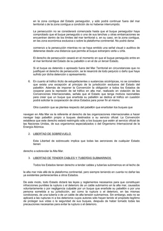 en la zona contigua del Estado perseguidor, y sólo podrá continuar fuera del mar
        territorial o de la zona contigua a condición de no haberse interrumpido.

        La persecución no se considerará comenzada hasta que el buque perseguidor haya
        comprobado que el buque perseguido o una de sus lanchas u otras embarcaciones se
        encuentran dentro de los límites del mar territorial o, en su caso, en la zona contigua,
        en las zona económica exclusiva o sobre la plataforma continental. No podrá darse

        comienzo a la persecución mientras no se haya emitido una señal visual o auditiva de
        detenerse desde una distancia que permita al buque extranjero verla u oírla.

        El derecho de persecución cesará en el momento en que el buque perseguido entre en
        el mar territorial del Estado de su pabellón o en el de un tercer Estado.

        Si el buque es detenido o apresado fuera del Mar Territorial en circunstancias que no
        justifiquen el derecho de persecución, se le resarcirá de todo perjuicio o daño que haya
        sufrido por dicha detención o apresamiento.

    6. En cuanto al tráfico ilícito de estupefacientes o sustancias sicotrópicas, no se considera
       que exista una excepción al principio de la jurisdicción exclusiva del Estado del
       pabellón. Además de imponer la Convención la obligación a todos los Estados de
       cooperar para la represión de tal tráfico en alta mar, realizado en violación de las
       Convenciones Internacionales, señala que el Estado que tenga motivos razonables
       para creer que un buque que enarbola su pabellón se dedica al tráfico en cuestión
       podrá solicitar la cooperación de otros Estados para poner fin al mismo.

        Otra cuestión que se plantea respecto del pabellón que enarbolan los buques que

navegan en Alta Mar es la referente al derecho de las organizaciones internacionales a hacer
navegar bajo pabellón propio a buques destinados a su servicio oficial. La Convención
establece que este derecho estará restringido sólo a los buques que estén al servicio oficial de
las Naciones Unidas, de sus organismos especializados o del Organismo Internacional de la
Energía Atómica.

    2. LIBERTAD DE SOBREVUELO

        Esta Libertad de sobrevuelo implica que todas las aeronaves de cualquier Estado
        tienen

derecho a sobrevolar la Alta Mar.

    3. LIBERTAD DE TENDER CABLES Y TUBERÍAS SUBMARINOS

        Todos los Estados tienen derecho a tender cables y tuberías submarinos en el lecho de

la alta mar más allá de la plataforma continental, pero siempre teniendo en cuenta no dañar las
ya existentes pertenecientes a otros Estados.

De este modo, todo Estado dictará las leyes y reglamentos necesarios para que constituyan
infracciones punibles la ruptura o el deterioro de un cable submarino en la alta mar, causados
voluntariamente o por negligencia culpable por un buque que enarbole su pabellón o por una
persona sometida a su jurisdicción, así como la ruptura o el deterioro, en las mismas
condiciones, de una tubería o de un cable de alta tensión submarinos. Sin embargo, esto no se
aplicará a las rupturas ni a los deterioros cuyos autores sólo hayan tenido el propósito legítimo
de proteger sus vidas o la seguridad de sus buques, después de haber tomado todas las
precauciones necesarias para evitar la ruptura o el deterioro.
 