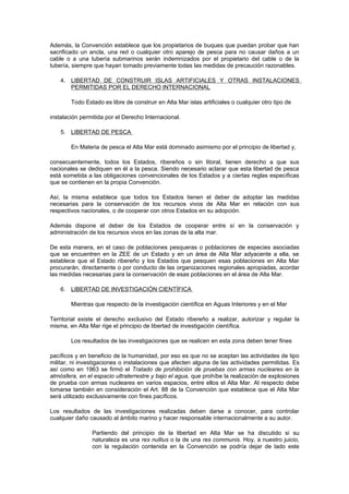 Además, la Convención establece que los propietarios de buques que puedan probar que han
sacrificado un ancla, una red o cualquier otro aparejo de pesca para no causar daños a un
cable o a una tubería submarinos serán indemnizados por el propietario del cable o de la
tubería, siempre que hayan tomado previamente todas las medidas de precaución razonables.

    4. LIBERTAD DE CONSTRUIR ISLAS ARTIFICIALES Y OTRAS INSTALACIONES
       PERMITIDAS POR EL DERECHO INTERNACIONAL

        Todo Estado es libre de construir en Alta Mar islas artificiales o cualquier otro tipo de

instalación permitida por el Derecho Internacional.

    5. LIBERTAD DE PESCA

        En Materia de pesca el Alta Mar está dominado asimismo por el principio de libertad y,

consecuentemente, todos los Estados, ribereños o sin litoral, tienen derecho a que sus
nacionales se dediquen en él a la pesca. Siendo necesario aclarar que esta libertad de pesca
está sometida a las obligaciones convencionales de los Estados y a ciertas reglas específicas
que se contienen en la propia Convención.

Así, la misma establece que todos los Estados tienen el deber de adoptar las medidas
necesarias para la conservación de los recursos vivos de Alta Mar en relación con sus
respectivos nacionales, o de cooperar con otros Estados en su adopción.

Además dispone el deber de los Estados de cooperar entre sí en la conservación y
administración de los recursos vivos en las zonas de la alta mar.

De esta manera, en el caso de poblaciones pesqueras o poblaciones de especies asociadas
que se encuentren en la ZEE de un Estado y en un área de Alta Mar adyacente a ella, se
establece que el Estado ribereño y los Estados que pesquen esas poblaciones en Alta Mar
procurarán, directamente o por conducto de las organizaciones regionales apropiadas, acordar
las medidas necesarias para la conservación de esas poblaciones en el área de Alta Mar.

    6. LIBERTAD DE INVESTIGACIÓN CIENTÍFICA

        Mientras que respecto de la investigación científica en Aguas Interiores y en el Mar

Territorial existe el derecho exclusivo del Estado ribereño a realizar, autorizar y regular la
misma, en Alta Mar rige el principio de libertad de investigación científica.

        Los resultados de las investigaciones que se realicen en esta zona deben tener fines

pacíficos y en beneficio de la humanidad, por eso es que no se aceptan las actividades de tipo
militar, ni investigaciones o instalaciones que afecten alguna de las actividades permitidas. Es
así como en 1963 se firmó el Tratado de prohibición de pruebas con armas nucleares en la
atmósfera, en el espacio ultraterrestre y bajo el agua, que prohíbe la realización de explosiones
de prueba con armas nucleares en varios espacios, entre ellos el Alta Mar. Al respecto debe
tomarse también en consideración el Art. 88 de la Convención que establece que el Alta Mar
será utilizado exclusivamente con fines pacíficos.

Los resultados de las investigaciones realizadas deben darse a conocer, para controlar
cualquier daño causado al ámbito marino y hacer responsable internacionalmente a su autor.

                Partiendo del principio de la libertad en Alta Mar se ha discutido si su
                naturaleza es una res nullius o la de una res communis. Hoy, a nuestro juicio,
                con la regulación contenida en la Convención se podría dejar de lado este
 