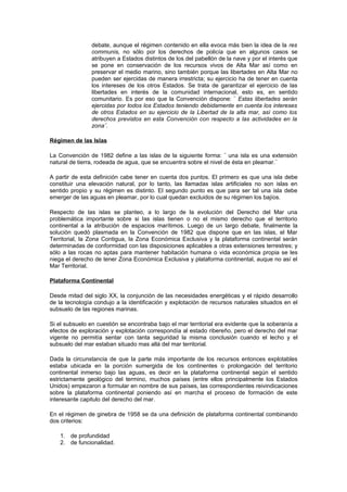 debate, aunque el régimen contenido en ella evoca más bien la idea de la res
                communis, no sólo por los derechos de policía que en algunos casos se
                atribuyen a Estados distintos de los del pabellón de la nave y por el interés que
                se pone en conservación de los recursos vivos de Alta Mar así como en
                preservar el medio marino, sino también porque las libertades en Alta Mar no
                pueden ser ejercidas de manera irrestricta; su ejercicio ha de tener en cuenta
                los intereses de los otros Estados. Se trata de garantizar el ejercicio de las
                libertades en interés de la comunidad internacional, esto es, en sentido
                comunitario. Es por eso que la Convención dispone: ¨ Estas libertades serán
                ejercidas por todos los Estados teniendo debidamente en cuenta los intereses
                de otros Estados en su ejercicio de la Libertad de la alta mar, así como los
                derechos previstos en esta Convención con respecto a las actividades en la
                zona¨.

Régimen de las Islas

La Convención de 1982 define a las islas de la siguiente forma: ¨ una isla es una extensión
natural de tierra, rodeada de agua, que se encuentra sobre el nivel de ésta en pleamar.¨

A partir de esta definición cabe tener en cuenta dos puntos. El primero es que una isla debe
constituir una elevación natural, por lo tanto, las llamadas islas artificiales no son islas en
sentido propio y su régimen es distinto. El segundo punto es que para ser tal una isla debe
emerger de las aguas en pleamar, por lo cual quedan excluidos de su régimen los bajíos.

Respecto de las islas se planteo, a lo largo de la evolución del Derecho del Mar una
problemática importante sobre si las islas tienen o no el mismo derecho que el territorio
continental a la atribución de espacios marítimos. Luego de un largo debate, finalmente la
solución quedó plasmada en la Convención de 1982 que dispone que en las islas, el Mar
Territorial, la Zona Contigua, la Zona Económica Exclusiva y la plataforma continental serán
determinadas de conformidad con las disposiciones aplicables a otras extensiones terrestres; y
sólo a las rocas no aptas para mantener habitación humana o vida económica propia se les
niega el derecho de tener Zona Económica Exclusiva y plataforma continental, auque no así el
Mar Territorial.

Plataforma Continental

Desde mitad del siglo XX, la conjunción de las necesidades energéticas y el rápido desarrollo
de la tecnología condujo a la identificación y explotación de recursos naturales situados en el
subsuelo de las regiones marinas.

Si el subsuelo en cuestión se encontraba bajo el mar territorial era evidente que la soberanía a
efectos de exploración y explotación correspondía al estado ribereño, pero el derecho del mar
vigente no permitía sentar con tanta seguridad la misma conclusión cuando el lecho y el
subsuelo del mar estaban situado mas allá del mar territorial.

Dada la circunstancia de que la parte más importante de los recursos entonces explotables
estaba ubicada en la porción sumergida de los continentes o prolongación del territorio
continental inmerso bajo las aguas, es decir en la plataforma continental según el sentido
estrictamente geológico del termino, muchos países (entre ellos principalmente los Estados
Unidos) empezaron a formular en nombre de sus países, las correspondientes reivindicaciones
sobre la plataforma continental poniendo así en marcha el proceso de formación de este
interesante capitulo del derecho del mar.

En el régimen de ginebra de 1958 se da una definición de plataforma continental combinando
dos criterios:

    1. de profundidad
    2. de funcionalidad.
 