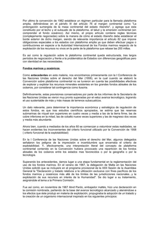 Por ultimo la convención de 1982 establece un régimen particular para la llamada plataforma
amplia, definiéndose en el párrafo III del articulo 76 al margen continental como "La
prolongación sumergida de la masa continental del estado ribereño", y agrega que esta
constituido por el lecho y el subsuelo de la plataforma, el talud y la emersión continental (sin
comprender el fondo oceánico). Así mismo, el propio artículo contiene reglas técnicas
(complejamente negociadas) sobre la manera de cómo el estado ribereño debe establecer el
borde exterior de dicho margen, siendo de relevante importancia el articulo 82 que impone
obligaciones especiales a los estados con plataforma amplia ya que deben efectuar pagos o
contribuciones en especie a la Autoridad Internacional de los Fondos marinos respecto de la
explotación de los recursos no vivos en la parte de la plataforma que rebase las 200 millas.

Es así como la regulación sobre la plataforma continental queda estructurada, tras largos
períodos de negociación y frente a la problemática de Estados con diferencias geográficas pero
con identidad en las necesidades.

Fondos marinos y oceánicos

Como antecedentes en esta materia, nos encontramos primeramente con la I Conferencia de
las Naciones Unidas sobre el derecho del Mar (1958), en la cual cuando se elaboró la
Convención sobre plataforma continental no se tuvieron en cuenta las posibilidades efectivas
de explorar y explotar los recursos minerales existentes en los grandes fondos abisales de los
océanos, por considerar tal contingencia como ilusoria.

Definitivamente, estas previsiones conservadores por parte de los informes de la Secretaría de
las Naciones Unidas se vieron muy pronto superadas por el veloz avance tecnológico, logrando
el uso sustentable de más y más masas de terrenos subacuaticos.

Un dato relevante, para determinar la importancia económica y estratégica de regulación de
estos fondos, es que tras estudios científicos apropiados, se estima que las reservas
submarinas de níquel son superiores en cuatro veces y media a las de la tierra firme, las de
cobre inferiores en la mitad, las de cobalto nueve veces superiores y las de magneso dos veces
y media más abundante.

Ahora bien, cuando a mediados de los años 60 se comienzan a vislumbrar estas realidades, se
hacen evidentes los inconvenientes del criterio funcional utilizado por la Convención de 1958
( criterio funcional de la explotabilidad)

En la I Conferencia de las Naciones Unidas sobre el derecho del Mar, algunos delegados
señalaron los peligros de la imprecisión e incertidumbre que encerraba el criterio de
explotabilidad. Y, efectivamente, una interpretación literal del concepto de plataforma
continental contenido en la Convención hubiera provocado una repartición de los fondos
abisales de los océanos entre los estados mas favorecidos o por la geografía o por la
tecnología.

Superando los antecedentes, damos lugar a una etapa fundamental en la reglamentación del
uso de los fondos marinos. En el verano de 1967, la delegación de Malta en las Naciones
Unidas solicitó que se incluyere en el programa provisional de la XXII Sesión de la Asamblea
General la "Declaración y tratado relativos a la utilización exclusiva con fines pacíficos de los
fondos marinos y oceánicos más allá de los límites de las jurisdicciones nacionales...y la
explotación de sus recursos en interés de la Humanidad". Se dio lugar a su tratamiento,
asignándole el tema a la Primera Comisión.

Fue así como, en noviembre de 1967 Alvid Pardo, embajador maltés, hizo una declaración en
la comisión nombrada, partiendo de la base del avance tecnológico alcanzado y ateniéndose a
los efectos que éste produjo en materia de explotación, propugnaba la adopción de un tratado y
la creación de un organismo internacional inspirado en los siguientes principios:
 