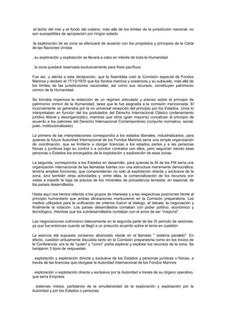 .el lecho del mar y el fondo del océano, más allá de los límites de la jurisdicción nacional, no
son susceptibles de apropiación por ningún estado

.la exploración de es zona se efectuará de acuerdo con los propósitos y principios de la Carta
de las Naciones Unidas

. su exploración y explotación se llevará a cabo en interés de toda la Humanidad

. la zona quedará reservada exclusivamente para fines pacíficos

Fue así, y atenta a esta declaración, que la Asamblea creó la Comisión especial de Fondos
Marinos y declaró el 17/12/1970 que los fondos marinos y oceánicos y su subsuelo, más allá de
los límites de las jurisdicciones nacionales, así como sus recursos, constituyen patrimonio
común de la Humanidad.

Se tornaba imperiosa la redacción de un régimen articulado y preciso sobre el principio de
patrimonio común de la Humanidad, tarea que le fue asignada a la comisión mencionada. El
inconveniente se generaba por la no universal recepción del principio por los Estados. Unos lo
interpretaban en función del los postulados del Derecho Internacional Clásico (ordenamiento
jurídico liberal y desorganizado), mientras que otros (gran mayoría) concebían el principio de
acuerdo a los patrones del Derecho Internacional Contemporáneo (conjunto normativo, social,
justo, institucionalizado).

La primera de las interpretaciones correspondía a los estados liberales, industrializados, para
quienes la futura Autoridad Internacional de los Fondos Marinos sería una simple organización
de coordinación, que se limitaría a otorgar licencias a los estados partes y a las personas
físicas o jurídicas bajo su control o a concluir contratos con ellos, pero seguirían siendo esas
personas o Estados los encargados de la explotación y exploración de esas zonas.

La segunda, correspondía a los Estados en desarrollo, para quienes la AI de los FM sería una
organización internacional de las llamadas fuertes con una estructura meramente democrática;
tendría amplias funciones, que comprenderían no solo al explotación directa y exclusiva de la
zona, sino también otras actividades y, entre ellas, la comercialización de los recursos con
vistas a impedir la baja de precios de los minerales de procedencia terrestre, en especial, de
los países desarrollados.

Hasta aquí nos hemos referido a los grupos de intereses y a las respectivas posiciones frente al
principio humanitario que ambas alineaciones mantuvieron en la Comisión preparatoria. Los
medios utilizados para la unificación de criterios fueron el dialogo, el debate, la negociación y
finalmente la votación. Los países desarrollados contaban con poder político, económico y
tecnológico, mientras que los subdesarrollados contaban con el arma de ser "mayoría".

Las negociaciones culminaron básicamente en la segunda parte de las IX período de sesiones,
ya que fue entonces cuando se llegó a un presunto acuerdo sobre el tema en cuestión.

La esencia del supuesto consenso alcanzado reside en el llamado " sistema paralelo". En
efecto, cuestión arduamente discutida tanto en la Comisión preparatoria como en los inicios de
la Conferencia, era la de "quien" y "como" podía explorar y explotar los recursos de la zona. Se
barajaron 3 tipos de respuestas:

. explotación y exploración directa y exclusiva de los Estados y personas jurídicas o físicas, a
través de las licencias que otorgase la Autoridad Internacional de los Fondos Marinos

. exploración o explotación directa y exclusiva por la Autoridad a través de su órgano operativo,
que sería Empresa

. sistemas mixtos, partidarios de la simultaneidad de la exploración y explotación por la
Autoridad y por los Estados o personas.
 