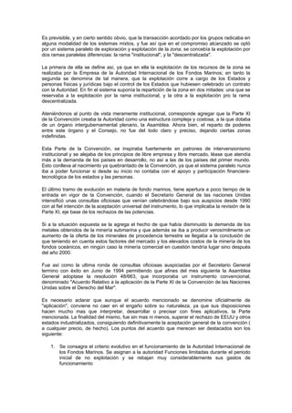 Es previsible, y en cierto sentido obvio, que la transacción acordado por los grupos radicaba en
alguna modalidad de los sistemas mixtos, y fue así que en el compromiso alcanzado se optó
por un sistema paralelo de exploración y explotación de la zona; se concebía la explotación por
dos ramas paralelas diferencias: la rama "institucional", y la "descentralizada".

La primera de ella se define así, ya que en ella la explotación de los recursos de la zona se
realizaba por la Empresa de la Autoridad Internacional de los Fondos Marinos; en tanto la
segunda se denomina de tal manera, que la explotación corre a cargo de los Estados y
personas físicas y jurídicas bajo el control de los Estados que hubiesen celebrado un contrato
con la Autoridad. En fin el sistema suponía la repartición de la zona en dos mitades: una que se
reservaba a la explotación por la rama institucional, y la otra a la explotación pro la rama
descentralizada.

Ateniéndonos al punto de vista meramente institucional, corresponde agregar que la Parte XI
de la Convención creaba la Autoridad como una estructura compleja y costosa, a la que dotaba
de un órgano intergubernamental plenario, la Asamblea. Ahora bien, el reparto de poderes
entre este órgano y el Consejo, no fue del todo claro y preciso, dejando ciertas zonas
indefinidas.

Esta Parte de la Convención, se inspiraba fuertemente en patrones de intervensionismo
institucional y se alejaba de los principios de libre empresa y libre mercado, léase que atendía
más a la demanda de los países en desarrollo, no así a las de los países del primer mundo.
Esto conlleva al nacimiento ya quebrantado de la Convención, ya que el sistema paralelo nunca
iba a poder funcionar si desde su inicio no contaba con el apoyo y participación financiera-
tecnológica de los estados y las personas.

El último tramo de evolución en materia de fondo marinos, tiene apertura a poco tiempo de la
entrada en vigor de la Convención, cuando el Secretario General de las naciones Unidas
intensificó unas consultas oficiosas que venían celebrándose bajo sus auspicios desde 1990
con al fiel intención de la aceptación universal del instrumento, lo que implicaba la revisión de la
Parte XI, eje base de los rechazos de las potencias.

Si a la situación expuesta se la agrega el hecho de que había disminuido la demanda de los
metales obtenidos de la minería submarina y que además se iba a producir verosímilmente un
aumento de la oferta de los minerales de procedencia terrestre se llegaba a la conclusión de
que teniendo en cuenta estos factores del mercado y los elevados costos de la minería de los
fondos oceánicos, en ningún caso la minería comercial en cuestión tendría lugar sino después
del año 2000.

Fue así como la ultima ronda de consultas oficiosas auspiciadas por el Secretario General
termino con éxito en Junio de 1994 permitiendo que afines del mes siguiente la Asamblea
General adoptase la resolución 48/663, que incorporaba un instrumento convencional,
denominado "Acuerdo Relativo a la aplicación de la Parte XI de la Convención de las Naciones
Unidas sobre el Derecho del Mar".

Es necesario aclarar que aunque el acuerdo mencionado se denomine oficialmente de
"aplicación", conviene no caer en el engaño sobre su naturaleza, ya que sus disposiciones
hacen mucho mas que interpretar, desarrollar o precisar con fines aplicativos, la Parte
mencionada. La finalidad del mismo, fue sin mas ni menos, superar el rechazo de EEUU y otros
estados industrializados, consiguiendo definitivamente la aceptación general de la convención (
a cualquier precio, de hecho). Los puntos del acuerdo que merecen ser destacados son los
siguiente:

    1. Se consagra el criterio evolutivo en el funcionamiento de la Autoridad Internacional de
       los Fondos Marinos. Se asignan a la autoridad Funciones limitadas durante el periodo
       inicial de no explotación y se rebajan muy considerablemente sus gastos de
       funcionamiento
 