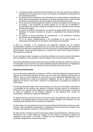 2. La empresa (órgano operacional de la Autoridad), se crea solo cuando sea rentable la
       explotación de los recursos de la zona y se la coloca en igualdad de condiciones con
       los contratistas privados
    3. Se estipula que las decisiones mas importantes que pueda adoptar la Asamblea se
       tomen previa recomendación del consejo, se instaura el consenso como modo principal
       de adopción de decisiones en todos los órganos de la Autoridad (entre otras)
    4. Por lo que toca la provisionalidad del sistema, se limitan los poderes de la Conferencia
       de revisión, y las enmiendas se pueden adoptar en su caso por la Asamblea a
       recomendación del Consejo, quedando sometidas al veto de cualquiera de las cámaras
       de este ultimo órgano.
    5. En cuanto los limites a la producción, se revocan las reglas rígidas de la Convención,
       dejándose al Consejo la decisión al respecto y aceptándose los principios del libre
       mercado.
    6. Se suprime el fondo automático de compensación a los productores terrestres
       perjudicados por la explotación submarina.
    7. Ya no se impone obligatoriamente a los contratistas de la rama privada o no
       institucional la transferencia de tecnología a la Empresa de la Autoridad.

A titulo de conclusión si se compararan las exigencias expresas por los Estados
industrializados durante la III Conferencia con los términos del Acuerdo de 1994, podríamos
comprobar que este último representa el triunfo de los puntos de vistas liberales sostenidos por
dichos estados. Triunfo que tiene cabida en un mundo en el cual el clima de libre mercado y
libre empresa es imperante.

Es así, que bajo el pesar de algunos, el Acuerdo constituye una victoria concreta del realismo
sobre el idealismo, de los poderosos sobre los débiles. Una vez mas la historia se repite.

Podríamos preguntarnos donde queda ahora aquel olvidado concepto de "patrimonio común de
la humanidad", pero (de hecho) una menos deseable respuesta obtendríamos si indagáramos
que significación real, o bien que traducción en los hechos iba a tener ese principio.

Solución de Controversias

Las 4 convenciones adoptadas en Ginebra en 1958 no contenían disposición algunas sobre la
solución de controversias respecto del tema que nos ocupa. Sin embargo la Convención de
1982 ha dado un paso importante en este terreno ya que reglamenta detalladamente a las
mismas, precedida por la idea de la jurisdicción obligatoria, ya que en ellas se proclama la
obligación de recurrir a una Corte o Tribunal si la controversia no ha podido ser resuelta por
otros medios.

Las razones que dieron lugar a este nuevo enfoque, son varias. En primer lugar, la abundancia
y profundidad de los cambios que respecto al Derecho del Mar anterior ha introducido la
Convención; así, espacios antes regidos por el principio de libertad han pasado a convertirse
en áreas de soberanía de los Estados ribereños, lo que originará buen número de
controversias, sobretodo en materia de delimitación.

En segundo término, el hecho de que la Convención haya sido elaborada bajo el espíritu del
consenso, lo que hadado lugar en muchos casos a textos ambiguos, que motivarán a su vez
interpretaciones diferentes en el momento de su aplicación.

En tercer lugar, las circunstancias de que en la zona internacional de fondos marinos se vayan
a llevar a cabo actividades de exploración y explotación de los recursos bajo el régimen muy
complejo cuya aplicación necesita un control jurisdiccional.

De esta manera se dispone que toda controversia relativa ala interpretación o aplicación de la
Convención, que no haya podido ser resuelta por otro medios, se someterá a petición de
cualquiera de las partes, a la Corte o Tribunal que sea competente. Se establece así la
jurisdicción obligatoria con carácter de principio.
 