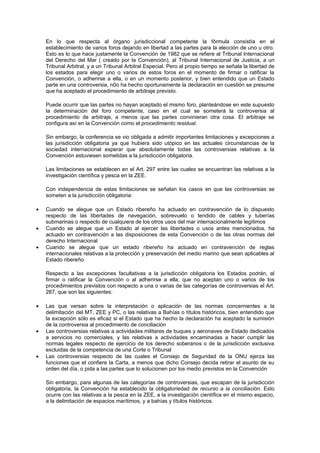 En lo que respecta al órgano jurisdiccional competente la fórmula consistía en el
    establecimiento de varios foros dejando en libertad a las partes para la elección de uno u otro.
    Esto es lo que hace justamente la Convención de 1982 que se refiere al Tribunal Internacional
    del Derecho del Mar ( creado por la Convención), al Tribunal Internacional de Justicia, a un
    Tribunal Arbitral, y a un Tribunal Arbitral Especial. Pero al propio tiempo se señala la libertad de
    los estados para elegir uno o varios de estos foros en el momento de firmar o ratificar la
    Convención, o adherirse a ella, o en un momento posterior, y bien entendido que un Estado
    parte en una controversia, n0o ha hecho oportunamente la declaración en cuestión se presume
    que ha aceptado el procedimiento de arbitraje previsto.

    Puede ocurrir que las partes no hayan aceptado el mismo foro, planteándose en este supuesto
    la determinación del foro competente, caso en el cual se someterá la controversia al
    procedimiento de arbitraje, a menos que las partes convinieran otra cosa. El arbitraje se
    configura así en la Convención como el procedimiento residual.

    Sin embargo, la conferencia se vio obligada a admitir importantes limitaciones y excepciones a
    las jurisdicción obligatoria ya que hubiera sido utópico en las actuales circunstancias de la
    sociedad internacional esperar que absolutamente todas las controversias relativas a la
    Convención estuviesen sometidas a la jurisdicción obligatoria.

    Las limitaciones se establecen en el Art. 297 entre las cuales se encuentran las relativas a la
    investigación científica y pesca en la ZEE.

    Con independencia de estas limitaciones se señalan los casos en que las controversias se
    someten a la jurisdicción obligatoria:

•   Cuando se alegue que un Estado ribereño ha actuado en contravención de lo dispuesto
    respecto de las libertades de navegación, sobrevuelo o tendido de cables y tuberías
    submarinas o respecto de cualquiera de los otros usos del mar internacionalmente legítimos
•   Cuando se alegue que un Estado al ejercer las libertades o usos antes mencionados, ha
    actuado en contravención a las disposiciones de esta Convención o de las otras normas del
    derecho Internacional
•   Cuando se alegue que un estado ribereño ha actuado en contravención de reglas
    internacionales relativas a la protección y preservación del medio marino que sean aplicables al
    Estado ribereño

    Respecto a las excepciones facultativas a la jurisdicción obligatoria los Estados podrán, al
    firmar o ratificar la Convención o al adherirse a ella, que no aceptan uno o varios de los
    procedimientos previstos con respecto a una o varias de las categorías de controversias el Art.
    287, que son las siguientes:

•   Las que versan sobre la interpretación o aplicación de las normas concernientes a la
    delimitación del MT, ZEE y PC, o las relativas a Bahías o títulos históricos, bien entendido que
    la excepción sólo es eficaz si el Estado que ha hecho la declaración ha aceptado la sumisión
    de la controversia al procedimiento de conciliación
•   Las controversias relativas a actividades militares de buques y aeronaves de Estado dedicados
    a servicios no comerciales, y las relativas a actividades encaminadas a hacer cumplir las
    normas legales respecto de ejercicio de los derecho soberanos o de la jurisdicción exclusiva
    excluidas de la competencia de una Corte o Tribunal
•   Las controversias respecto de las cuales el Consejo de Seguridad de la ONU ejerza las
    funciones que el confiere la Carta, a menos que dicho Consejo decida retirar el asunto de su
    orden del día, o pida a las partes que lo solucionen por los medio previstos en la Convención

    Sin embargo, para algunas de las categorías de controversias, que escapan de la jurisdicción
    obligatoria, la Convención ha establecido la obligatoriedad de recurso a la conciliación. Esto
    ocurre con las relativas a la pesca en la ZEE, a la investigación científica en el mismo espacio,
    a la delimitación de espacios marítimos, y a bahías y títulos históricos.
 
