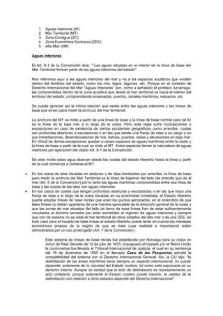 1.   Aguas interiores (AI)
        2.   Mar Territorial (MT)
        3.   Zona Contigua (ZC)
        4.   Zona Económica Exclusiva (ZEE)
        5.   Alta Mar (AM)

    Aguas Interiores

    El Art. 8-1 de la Convención dice: " Las aguas situadas en el interior de la línea de base del
    Mar Territorial forman parte de las aguas interiores del estado".

    Nos referimos aquí a las aguas interiores del mar y no a los espacios acuáticos que existen
    dentro del territorio del estado, como los ríos, lagos, lagunas, etc. Porque en el contexto de
    Derecho Internacional del Mar "Aguas Interiores" son, como a señalado el profesor Azcárraga,
    las comprendidas dentro de la zona acuática que desde el mar territorial va hacia el interior del
    territorio del estado, comprendiendo ensenadas, puertos, canales marítimos, estuarios, etc.

    Se puede apreciar así la intima relación que existe entre las aguas interiores y las líneas de
    base que sirven para medir la anchura del mar territorial.

    La anchura del MT se mide a partir de una línea de base y la línea de base normal para tal fin
    es la línea de la baja mar a lo largo de la costa. Pero esta regla sufre modulaciones o
    excepciones en caso de existencia de ciertos accidentes geográficos como arrecifes, costas
    con profundas aberturas o escotaduras o en las que exista una franja de islas a su cargo y en
    sus inmediaciones, desembocaduras de ríos, bahías, puertos, radas y elevaciones en baja mar.
    En Virtud de dichas excepciones quedan a veces espacios de aguas marítimas entre la costa y
    la línea de base a partir de la cual se mide el MT. Estos espacios tienen la naturaleza de aguas
    interiores por aplicación del citado Art. 8-1 de la Convención.

    De este modo estas agua abarcan desde las costas del estado ribereño hasta la línea a partir
    de la cual comienza a contarse el MT.

•   En los casos de islas situadas en atolones o de islas bordeadas por arrecifes, la línea de base
    para medir la anchura del Mar Territorial es la línea de bajamar del lado del arrecife que da al
    mar (Art. 6 de la Convención) por lo tanto las aguas marítimas comprendidas entre esa línea de
    base y las costas de las islas son aguas interiores.
•   En los casos de costas que tengan profundas aberturas y escotadotas o en las que haya una
    franja de islas a lo largo de la costa situadas en su proximidad inmediata, el Estado ribereño
    puede adoptar líneas de base rectas que unan los puntos apropiados, en el entendido de que
    tales líneas no deben apartarse de una manera apreciable de la dirección general de la costa y
    que las zonas de mar situadas del lado de tierra de esas líneas han de estar suficientemente
    vinculadas al dominio terrestre par estar sometidas al régimen de aguas interiores y siempre
    que con tal sistema no se aisle el mar territorial de otros estados del alta mar o de una ZEE; en
    todo caso para el trazado de tales líneas el estado ribereño puede tener en cuenta los intereses
    económicos propios de la región de que se trate cuya realidad e importancia estén
    demostrados por un uso prolongado (Art. 7 de la Convención).

             Este sistema de líneas de base rectas fue establecido por Noruega para su costa en
             virtud de Real Decreto de 12 de julio de 1935. Impugnado el trazado por el Reino Unido
             la controversia fue llevada al Tribunal Internacional de Justicia, el cual en su sentencia
             del 18 de diciembre de 1955 en el llamado Caso de las Pesquerías admitió la
             compatibilidad del sistema con el Derecho Internacional General. Así, la CIJ dijo: "la
             delimitación de las áreas marítimas tiene siempre un aspecto internacional, no puede
             depender solamente de la voluntad del Estado costero, tal como esta expresada en su
             derecho interno. Aunque es verdad que el acto de delimitación es necesariamente un
             acto unilateral, porque solamente el Estado costero puede hacerlo, la validez de la
             delimitación con relación a otros estados depende del Derecho Internacional".
 