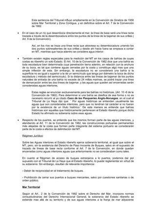 Esta sentencia del Tribunal influyo ampliamente en la Convención de Ginebra de 1958
            sobre Mar Territorial y Zona Contigua, y en definitiva sobre el Art. 7 de la Convención
            de 1982.

•   En el caso de un río que desemboca directamente el mar, la línea de base será una línea recta
    trazada a través de la desembocadura entre los puntos de la línea de la bajamar de sus orillas (
    Art. 9 de la Convención).

            Así, en los ríos se traza una línea recta que atraviesa su desembocadura uniendo los
            dos puntos sobresalientes de sus orillas y desde ahí hacia fuera se empieza a contar
            en MT, mientras que hacia adentro se considera agua interior.

•   También existen reglas especiales para la medición del MT en los casos de bahías de cuyas
    costas es ribereño un solo Estado. El Art. 10 de la Convención de 1982 dice que una bahía es
    toda escotadura bien determinada cuya penetración tierra adentro, en relación con la anchura
    de su boca, es tal que contiene aguas cerradas por la costa y constituye algo mas que una
    simple inflexión de esta. Sin embargo, la escotadura no se considerará una bahía si la
    superficie no es igual o superior a la de un semicírculo que tenga por diámetro la boca de dicha
    escotadura ( método del semicírculo). Si la distancia entre las líneas de bajamar de los puntos
    naturales de entrada de una bahía no excede de 24 millas marinas, se podrá trazar una línea
    de demarcación entre las dos líneas de bajamar, y las aguas que queden así encerradas serán
    consideradas aguas interiores.

            Estas reglas se enuncian exclusivamente para las bahías no históricas. (Art. 10 -6 de la
            Convención de 1982). Para determinar si una bahía se clasifica de esa forma o no es
            necesario recurrir al ya citado Caso de las Pesquerías Anglo-Noruegas, en el cual el
            Tribunal de La Haya dijo que: ¨ Por aguas históricas se entienden usualmente las
            aguas que son consideradas interiores, pero que no tendrían tal carácter si no fueran
            por la existencia de un título histórico.¨ De esta manera se entiende que bahías
            históricas son aquellas que históricamente pertenecen al Estado ribereño porque dicho
            Estado ha afirmado su soberanía sobre esas aguas.

•   Respecto de los puertos, se entiende que los mismos forman parte de las aguas interiores, y
    atendiendo al Art. 11 de la Convención de 1982, las construcciones portuarias permanentes
    más alejadas de la costa que formen parte integrante del sistema portuario se considerarán
    parte de la costa a efectos de delimitación del MT.

    Régimen Jurídico:

    Sobre las Aguas interiores el Estado ribereño ejerce soberanía territorial, al igual que sobre el
    MT, pero, sin la existencia del Derecho de Paso Inocente de Buques, salvo en el supuesto de
    trazado de líneas de base recta conforme al Art. 7 de la Convención, en donde quedan
    encerradas como aguas interiores aguas que anteriormente no se consideraban como tales.

    En cuanto al Régimen de acceso de buques extranjeros a lo puertos, podemos dar por
    supuesto con el Tribunal de La Haya que el Estado ribereño, lo puede reglamentar en virtud de
    su soberanía. Sin embargo, resultan de relevante importancia:

    - Deber de reciprocidad en el tratamiento de buques.

    - Prohibición de cerrar sus puertos a buques mercantes, salvo por cuestiones sanitarias o de
    orden público.

    Mar Territorial

    Según el Art.. 2 de la Convención de 1982 sobre el Derecho del Mar, incorpora normas
    consuetudinarias del Derecho Internacional General, la soberanía del Estado ribereño se
    extiende mas allá de su territorio y de sus aguas interiores a la franja de mar adyacente
 