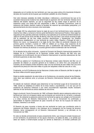 designada con el nombre de mar territorial, por mas que pese sobre el la importante limitación
del paso de inocente de los buques que enarbolen pabellón de otros Estados.

Han sido intereses estatales de doble naturaleza ( defensivos y económicos) los que en         la
sociedad internacional moderna han determinado la aparición del mar territorial. Interese de   la
defensa del Estado ribereño, ya que la seguridad de las costas exige el ejercicio de           la
soberanía sobre una franja del mar adyacentes a ellas. E intereses económicos, pues            la
soberanía del Estado ribereño implica la facultad de reservar las actividades pesqueras y      el
aprovechamiento de otros recursos a los nacionales.

En el Siglo XIX fue adquiriendo fuerza la regla de que el mar territorial tenia como extensión
máxima tres millas y comenzó a formar parte del Derecho Internacional Positivo. Esta regla fue
impuesta por las grandes potencias marítimas y fue aplicada por la sentencia arbitral dictada en
1893 en el caso de las focas del Mar de Bering. Pero hay que decir, que incluso durante le siglo
XIX la extensión de las tres millas encontró desviaciones y resistencias: los Estados
escandinavos establecieron un mar territorial de cuatro millas, España y Portugal de seis y
México de nueve. La impugnación a la regla de las tres millas se acrecentó después de la
primera guerra mundial y cuando en 1930 se celebro en La Haya, bajo auspicios de la
Sociedad de las Naciones, la Conferencia para a Codificación del Derecho Internacional,
fracasan los intentos de alcanzar un acuerdo general sobre la extensión del mar territorial.

En la década de los años cincuenta , cuando la Comisión de Derecho Internacional preparo los
trabajos de la I Conferencia de la Naciones Unidas sobre Derecho del Mar tuvo que
contentarse con la afirmación de que el Derecho Internacional no permite extensiones de mar
territorial superiores al alas doce millas.

En 1960 se celebra la II Conferencia de la Naciones Unidas sobre Derecho del Mar con el
propósito de obtener un acuerdo general en la materia y en dicho foro una propuesta de
Canadá y de los Estados Unidos tendente a fijar una mar territorial de seis millas mas una zona
adyacente de pesca de otras seis millas no pudo ser adoptada a falta tan solo de un voto.

Finalmente, en la III Conferencia de las Naciones Unidas sobre el Derecho del Mar la regla de
las doce millas encontró apoyo general..

Dada la amplia aceptación de este limite en la Conferencia y la practica actual de los Estados,
cabe decir que estamos ante un principio de Derecho Internacional General, oponible erga
omnes.

El método de medición utilizado para determinar el mar territorial surge de la Convención de
1982, donde se establece el criterio de la línea media o equidistante, a no ser que por la
existencia de derechos históricos o por otras circunstancias especiales resulte necesario
delimitar el mar territorial de ambos estados de otra forma.

Según el articulo 2 de la Convención de 1982, el Estado ribereño ejerce soberanía sobre el mar
territorial así como en el espacio aéreo que se levante por encima de el y el lecho y subsuelo
del mar. No obstante la soberanía sobre el mar territorial se ejerce con arreglo a la Convención
y a otras normas de Derecho Internacional. A su vez la Convención ha confirmado y
desarrollado el régimen tradicional de paso inocente en favor de los buques de todos los
Estados, ribereños o sin litoral.

El Derecho de paso inocente a través del mar territorial en tanto que conciliación entre la
soberanía del Estado ribereño y los intereses de la navegación de los buques de terceros
Estados, tenia consagración en el Derecho Internacional General, y es afirmado en la
Convención de 1982.

En esta se decide primeramente el paso propiamente dicho, que incluye la simple travesía por
el mar territorial y la penetración en las aguas interiores y la salida de ellas, y se señala que
debe ser rápido e ininterrumpido aunque se admite la detención y el fondeo justificado por
 