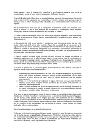 ciertas causas. Luego la Convención especifica el significado de inocente que es el no
perjudicial para la paz, el buen orden o la seguridad del Estado ribereño.

El párrafo 2 del artículo 19 contiene la novedad objetivar una serie de supuestos en los que el
paso no es inocente: supuestos que no constituyen numerus clausus sino apertus porque el
último de ellos se refiere a cualquier otra actividad que no estén directamente relacionada con
el pase.

Hay que entender en todo caso que la navegación en inmersión no es paso inocente, pues
según el artículo 20 en el mar territorial, los submarinos y cualesquiera otros vehículos
sumergibles deberán navegar en la superficie y enarbolar su pabellón.

El Estado ribereño puede tomar en su mar territorial las medidas necesarias para impedir todo
paso que no sea inocente. Posee, además potestad legislativa y reglamentaria en relación con
el paso inocente.

La Convención de 1982 en su articulo 21 señala una serie de materias sobre las que cabe
ejercer dicha potestad; entre tales materias figura la seguridad de la navegación y la
reglamentación del trafico marítimo y en relación el la misma el articulo 22 autoriza al Estado
ribereño a ordenar la navegación designando vías marítimas y rescribiendo dispositivos de
separación de trafico, tomando en cuenta varias factores y, entre ellos, las recomendaciones de
la organización internacional competente.

El Estado ribereño no debe poner dificultad al paso inocente de buques extranjeros, ni
establecer gravámenes por el solo hecho del paso, a no ser que se trate de remuneraciones
por servicios determinados prestados a un buque. Para la protección de su seguridad el Estado
ribereño puede suspender temporalmente en áreas determinadas aquel paso y la suspensión
solo tendrá efecto después de ser publicada en debida forma.

En cuanto al ejercicio de la jurisdicción penal, la Convención de 1982 formula una serie de
reglas en donde cabe distinguir tres hipótesis:

    1. El simple paso por el mar territorial, en cuyo caso no se debería ejercer la jurisdicción
       penal para detener a ninguna persona o realizar ninguna investigación con un delito
       cometido a bordo durante el paso, salvo en ciertos supuestos que se señales
       expresamente.
    2. Paso por el mar territorial procedentes de aguas interiores, en cuyo caso el Estado
       ribereño puede tomar cualquier medida autorizada por sus leyes para proceder a la
       detención o a la investigación.
    3. Delito cometido antes de que el buque haya entrado en el mar territorial, si procede de
       un puerto extranjero y no penetra en aguas interiores, en cuyo caso el Estado ribereño
       no puede en principio realizar detenciones ni diligencias.

En el caso de que el barco sea un buque de guerra, si este no cumple las leyes y reglamentos
dictados por el Estado ribereño en materia de paso y no acata la invitación que se le haga para
que los cumpla, dicho Estado puede exigirle que salga inmediatamente del mar territorial;
además, el Estado del pabellón incurrirá en responsabilidad internacional por cualquier perdida
o daño que sufra el Estado ribereño como consecuencia de aquel incumplimiento, aunque todo
ello sin perjuicio de las inmunidades de los buques de guerra y otros buques de Estado
destinados a fines no comerciales.

Estrechos utilizados para la navegación internacional

El régimen jurídico de los estrechos utilizados para la navegación, es el de paso inocente por el
mar territorial, aunque sin posibilidades de suspensión. Al interferir, sin embargo, dicho régimen
con los intereses estratégicos de carácter hegemónico que las superpotencias y sus aliados en
uno y otro bloque tenían fue, esta una de las cuestiones en que mas fuerte e insistentes han
sido durante los últimos lustros las pretensiones de cambio.
 