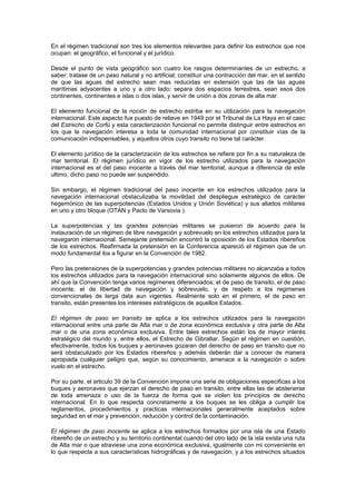 En el régimen tradicional son tres los elementos relevantes para definir los estrechos que nos
ocupan: el geográfico, el funcional y el jurídico.

Desde el punto de vista geográfico son cuatro los rasgos determinantes de un estrecho, a
saber: tratase de un paso natural y no artificial; constituir una contracción del mar, en el sentido
de que las aguas del estrecho sean mas reducidas en extensión que las de las aguas
marítimas adyacentes a uno y a otro lado; separa dos espacios terrestres, sean esos dos
continentes, continentes e islas o dos islas, y servir de unión a dos zonas de alta mar.

El elemento funcional de la noción de estrecho estriba en su utilización para la navegación
internacional. Este aspecto fue puesto de relieve en 1949 por el Tribunal de La Haya en el caso
del Estrecho de Corfú y esta caracterización funcional no permite distinguir entre estrechos en
los que la navegación interesa a toda la comunidad internacional por constituir vías de la
comunicación indispensables, y aquellos otros cuyo transito no tiene tal carácter.

El elemento jurídico de la caracterización de los estrechos se refiere por fin a su naturaleza de
mar territorial. El régimen jurídico en vigor de los estrecho utilizados para la navegación
internacional es el del paso inocente a través del mar territorial, aunque a diferencia de este
ultimo, dicho paso no puede ser suspendido.

Sin embargo, el régimen tradicional del paso inocente en los estrechos utilizados para la
navegación internacional obstaculizaba la movilidad del despliegue estratégico de carácter
hegemónico de las superpotencias (Estados Unidos y Unión Soviética) y sus aliados militares
en uno y otro bloque (OTAN y Pacto de Varsovia ).

La superpotencias y las grandes potencias militares se pusieron de acuerdo para la
instauración de un régimen de libre navegación y sobrevuelo en los estrechos utilizados para la
navegaron internacional. Semejante pretensión encontró la oposición de los Estados ribereños
de los estrechos. Reafirmada la pretensión en la Conferencia apareció el régimen que de un
modo fundamental iba a figurar en la Convención de 1982.

Pero las pretensiones de la superpotencias y grandes potencias militares no alcanzaba a todos
los estrechos utilizados para la navegación internacional sino solamente algunos de ellos. De
ahí que la Convención tenga varios regimenes diferenciados; el de paso de transito, el de paso
inocente, el de libertad de navegación y sobrevuelo, y de respeto a los regimenes
convencionales de larga data aun vigentes. Realmente solo en el primero, el de paso en
transito, están presentes los intereses estratégicos de aquellos Estados.

El régimen de paso en transito se aplica a los estrechos utilizados para la navegación
internacional entre una parte de Alta mar o de zona económica exclusiva y otra parte de Alta
mar o de una zona económica exclusiva. Entre tales estrechos están los de mayor interés
estratégico del mundo y, entre ellos, el Estrecho de Gibraltar. Según el régimen en cuestión,
efectivamente, todos los buques y aeronaves gozaran del derecho de paso en transito que no
será obstaculizado por los Estados ribereños y además deberán dar a conocer de manera
apropiada cualquier peligro que, según su conocimiento, amenace a la navegación o sobre
vuelo en el estrecho.

Por su parte, el articulo 39 de la Convención impone una serie de obligaciones especificas a los
buques y aeronaves que ejerzan el derecho de paso en transito, entre ellas las de abstenerse
de toda amenaza o uso de la fuerza de forma que se violen los principios de derecho
internacional. En lo que respecta concretamente a los buques se les obliga a cumplir los
reglamentos, procedimientos y practicas internacionales generalmente aceptados sobre
seguridad en el mar y prevención, reducción y control de la contaminación.

El régimen de paso inocente se aplica a los estrechos formados por una isla de una Estado
ribereño de un estrecho y su territorio continental cuando del otro lado de la isla exista una ruta
de Alta mar o que atraviese una zona económica exclusiva, igualmente con mi conveniente en
lo que respecta a sus características hidrográficas y de navegación; y a los estrechos situados
 