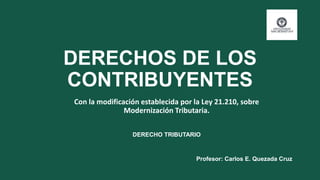 DERECHOS DE LOS
CONTRIBUYENTES
Con la modificación establecida por la Ley 21.210, sobre
Modernización Tributaria.
Profesor: Carlos E. Quezada Cruz
DERECHO TRIBUTARIO
 