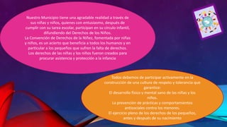 Nuestro Municipio tiene una agradable realidad a través de
sus niñas y niños, quienes con entusiasmo, después de
cumplir con su tarea escolar, participan en su círculo infantil,
difundiendo del Derechos de los Niños.
La Convención de Derechos de la Niñez, fomentada por niñas
y niños, es un acierto que beneficia a todos los humanos y en
particular a los pequeños que sufren la falta de derechos.
Los derechos de las niñas y los niños fueron creados para
procurar asistencia y protección a la infancia

Todos debemos de participar activamente en la
construcción de una cultura de respeto y tolerancia que
garantice:
El desarrollo físico y mental sano de las niñas y los
niños.
La prevención de prácticas y comportamientos
antisociales contra los menores.
El ejercicio pleno de los derechos de los pequeños,
antes y después de su nacimiento

 