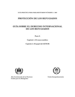 GUÍA PRÁCTICA PARA PARLAMENTARIOS NÚMERO 2 – 2001
PROTECCIÓN DE LOS REFUGIADOS
GUÍA SOBRE EL DERECHO INTERNACIONAL
DE LOS REFUGIADOS
Parte I:
Capítulo 1. El marco jurídico
Capítulo 2. El papel del ACNUR
Alto Comisionado de las Naciones Unión Interparlamentaria
Unidas para los Refugiados
 