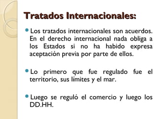 Tratados Internacionales:Tratados Internacionales:
Los tratados internacionales son acuerdos.
En el derecho internacional nada obliga a
los Estados si no ha habido expresa
aceptación previa por parte de ellos.
Lo primero que fue regulado fue el
territorio, sus límites y el mar.
Luego se reguló el comercio y luego los
DD.HH.
 