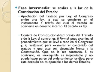 Fase Intermedia: se analiza a la luz de la
Constitución del Estado:
◦ Aprobación del Tratado por Ley: el Congreso
emite una ley, la cual se convierte en el
instrumento a través del cual el tratado se
convierte en derecho interno. El tratado es ley.
◦ Control de Constitucionalidad previo del Tratado
y de la Ley: el control es: i) Formal: pues examina el
procedimiento que se llevó a cabo en el Congreso;
y, ii) Sustancial: para examinar el contenido del
tratado y que este sea ejecutable frente a la
Constitución. Que no le sea contrario. Si es
contrario, es inexequible es inejecutable y no
puede hacer parte del ordenamiento jurídico; pero
esta decisión no es oponible a los demás Estados.
 