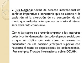 2. Jus Cogens: norma de derecho internacional de
carácter imperativo o perentorio que no admite ni la
exclusión ni la alteración de su contenido, de tal
modo que cualquier acto que sea contrario al mismo
será declarado como nulo.
Con el jus cogens se pretende amparar a los intereses
colectivos fundamentales de todo el grupo social, por
lo que se explica que esta clase de normas se
encuentren en una posición jerárquica superior con
respecto al resto de disposiciones del ordenamiento.
Por ejemplo: Tratado Internacional sobre DD.HH.
 