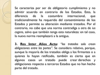 Se caracteriza por ser de obligatorio cumplimiento y no
admitir acuerdo en contrario de los Estados. Esto, la
diferencia de la costumbre internacional, que
tradicionalmente ha requerido del consentimiento de los
Estados y permite su alteración mediante tratados. Por el
contrario, no cabe que una norma contradiga a otra de ius
cogens, salvo que también tenga esta naturaleza: en tal caso,
la nueva norma reemplazará a la antigua.
3. Res Inter Alios Acta: “los tratados solo crean
obligaciones entre las partes”. Se considera relativo, porque,
aunque la mayoría de los tratados obliga a los firmantes o a
quienes lo hayan ratificado, también es cierto que en
algunos casos un tratado puede crear derechos y
obligaciones respecto a terceros Estados que no han hecho
parte del tratado.
 