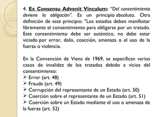 4. Ex Consensu Advenit Vinculum: “Del consentimiento
deviene la obligación”. Es un principio absoluto. Otra
definición de este principio: "Los estados deben manifestar
libremente el consentimiento para obligarse por un tratado.
Este consentimiento debe ser auténtico, no debe estar
viciado por error, dolo, coacción, amenaza o el uso de la
fuerza o violencia.
En la Convención de Viena de 1969, se especifican varios
casos de invalidez de los tratados debido a vicios del
consentimiento:
 Error (art. 48)
 Fraude (art. 49)
 Corrupción del representante de un Estado (art. 50)
 Coerción sobre el representante de un Estado (art. 51)
 Coerción sobre un Estado mediante el uso o amenaza de
la fuerza (art. 52)
 