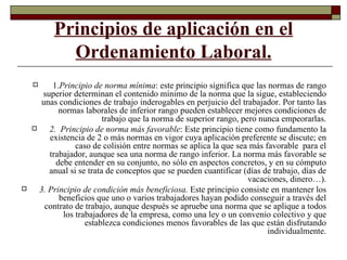 Principios de aplicación en el Ordenamiento Laboral. 1. Principio de norma mínima : este principio significa que las normas de rango superior determinan el contenido mínimo de la norma que la sigue, estableciendo unas condiciones de trabajo inderogables en perjuicio del trabajador. Por tanto las normas laborales de inferior rango pueden establecer mejores condiciones de trabajo que la norma de superior rango, pero nunca empeorarlas. 2.  Principio de norma más favorable : Este principio tiene como fundamento la existencia de 2 o más normas en vigor cuya aplicación preferente se discute; en caso de colisión entre normas se aplica la que sea más favorable  para el trabajador, aunque sea una norma de rango inferior. La norma más favorable se debe entender en su conjunto, no sólo en aspectos concretos, y en su cómputo anual si se trata de conceptos que se pueden cuantificar (días de trabajo, días de vacaciones, dinero…). 3. Principio de condición más beneficiosa.  Este principio consiste en mantener los beneficios que uno o varios trabajadores hayan podido conseguir a través del contrato de trabajo, aunque después se apruebe una norma que se aplique a todos los trabajadores de la empresa, como una ley o un convenio colectivo y que establezca condiciones menos favorables de las que están disfrutando individualmente. 