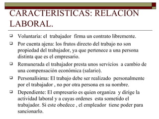 CARACTERISTICAS: RELACIÓN LABORAL. Voluntaria: el  trabajador  firma un contrato libremente. Por cuenta ajena: los frutos directo del trabajo no son propiedad del trabajador, ya que pertenece a una persona distinta que es el empresario. Remunerada el trabajador presta unos servicios  a cambio de una compensación económica (salario). Personalísima: El trabajo debe ser realizado  personalmente por el trabajador , no por otra persona en su nombre. Dependiente: El empresario es quien organiza  y dirige la actividad laboral y a cuyas ordenes  esta sometido el trabajador. Si este obedece , el empleador  tiene poder para sancionarlo. 