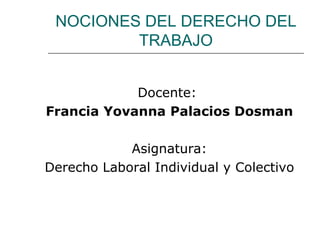 NOCIONES DEL DERECHO DEL
         TRABAJO


            Docente:
Francia Yovanna Palacios Dosman

            Asignatura:
Derecho Laboral Individual y Colectivo
 