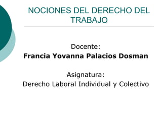 NOCIONES DEL DERECHO DEL
TRABAJO
Docente:
Francia Yovanna Palacios Dosman
Asignatura:
Derecho Laboral Individual y Colectivo
 