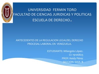 UNIVERSIDAD FERMIN TORO
FACULTAD DE CIENCIAS JURIDICAS Y POLITICAS
ESCUELA DE DERECHO..
ANTECEDENTES DE LA REGULACION LEGALDEL DERECHO
PROCESAL LABORAL EN VENEZUELA.
ESTUDIANTE: Milangela López.
CI: 19106823
PROF: Keidy Pérez
SECCION: SAIA- B
 