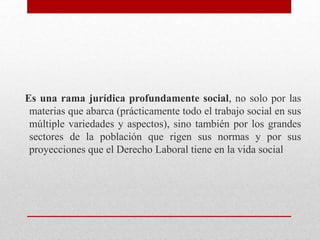 Es una rama jurídica profundamente social, no solo por las
materias que abarca (prácticamente todo el trabajo social en sus
múltiple variedades y aspectos), sino también por los grandes
sectores de la población que rigen sus normas y por sus
proyecciones que el Derecho Laboral tiene en la vida social
 