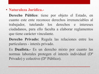• Naturaleza Jurídica.-
Derecho Público: tiene por objeto el Estado, en
cuanto este ente reconoce derechos irrenunciables al
trabajador, tutelando los derechos e intereses
ciudadanos, para ello faculta a elaborar reglamentos
que tiene carácter vinculante.
Derecho Privado: Regula las relaciones entre los
particulares - interés privado.
Es Dualista.- Es un derecho mixto por cuanto las
normas laborales protegen el interés individual (Dº
Privado) y colectivo (Dº Público).
 