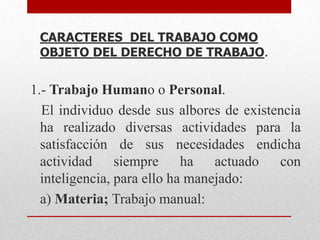 CARACTERES DEL TRABAJO COMO
OBJETO DEL DERECHO DE TRABAJO.
1.- Trabajo Humano o Personal.
El individuo desde sus albores de existencia
ha realizado diversas actividades para la
satisfacción de sus necesidades endicha
actividad siempre ha actuado con
inteligencia, para ello ha manejado:
a) Materia; Trabajo manual:
 